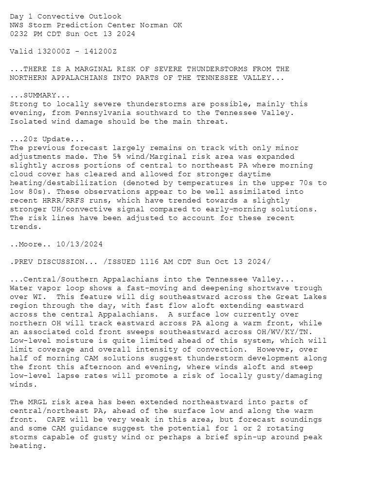 
Day 1 Convective Outlook  
NWS Storm Prediction Center Norman OK
0232 PM CDT Sun Oct 13 2024

Valid 132000Z - 141200Z

...THERE IS A MARGINAL RISK OF SEVERE THUNDERSTORMS FROM THE
NORTHERN APPALACHIANS INTO PARTS OF THE TENNESSEE VALLEY...

...SUMMARY...
Strong to locally severe thunderstorms are possible, mainly this
evening, from Pennsylvania southward to the Tennessee Valley.
Isolated wind damage should be the main threat.

...20z Update...
The previous forecast largely remains on track with only minor
adjustments made. The 5% wind/Marginal risk area was expanded
slightly across portions of central to northeast PA where morning
cloud cover has cleared and allowed for stronger daytime
heating/destabilization (denoted by temperatures in the upper 70s to
low 80s). These observations appear to be well assimilated into
recent HRRR/RRFS runs, which have trended towards a slightly
stronger UH/convective signal compared to early-morning solutions.
The risk lines have been adjusted to account for these recent
trends.

..Moore.. 10/13/2024

.PREV DISCUSSION... /ISSUED 1116 AM CDT Sun Oct 13 2024/

...Central/Southern Appalachians into the Tennessee Valley...
Water vapor loop shows a fast-moving and deepening shortwave trough
over WI.  This feature will dig southeastward across the Great Lakes
region through the day, with fast flow aloft extending eastward
across the central Appalachians.  A surface low currently over
northern OH will track eastward across PA along a warm front, while
an associated cold front sweeps southeastward across OH/WV/KY/TN. 
Low-level moisture is quite limited ahead of this system, which will
limit coverage and overall intensity of convection.  However, over
half of morning CAM solutions suggest thunderstorm development along
the front this afternoon and evening, where winds aloft and steep
low-level lapse rates will promote a risk of locally gusty/damaging
winds.  

The MRGL risk area has been extended northeastward into parts of
central/northeast PA, ahead of the surface low and along the warm
front.  CAPE will be very weak in this area, but forecast soundings
and some CAM guidance suggest the potential for 1 or 2 rotating
storms capable of gusty wind or perhaps a brief spin-up around peak
heating.

