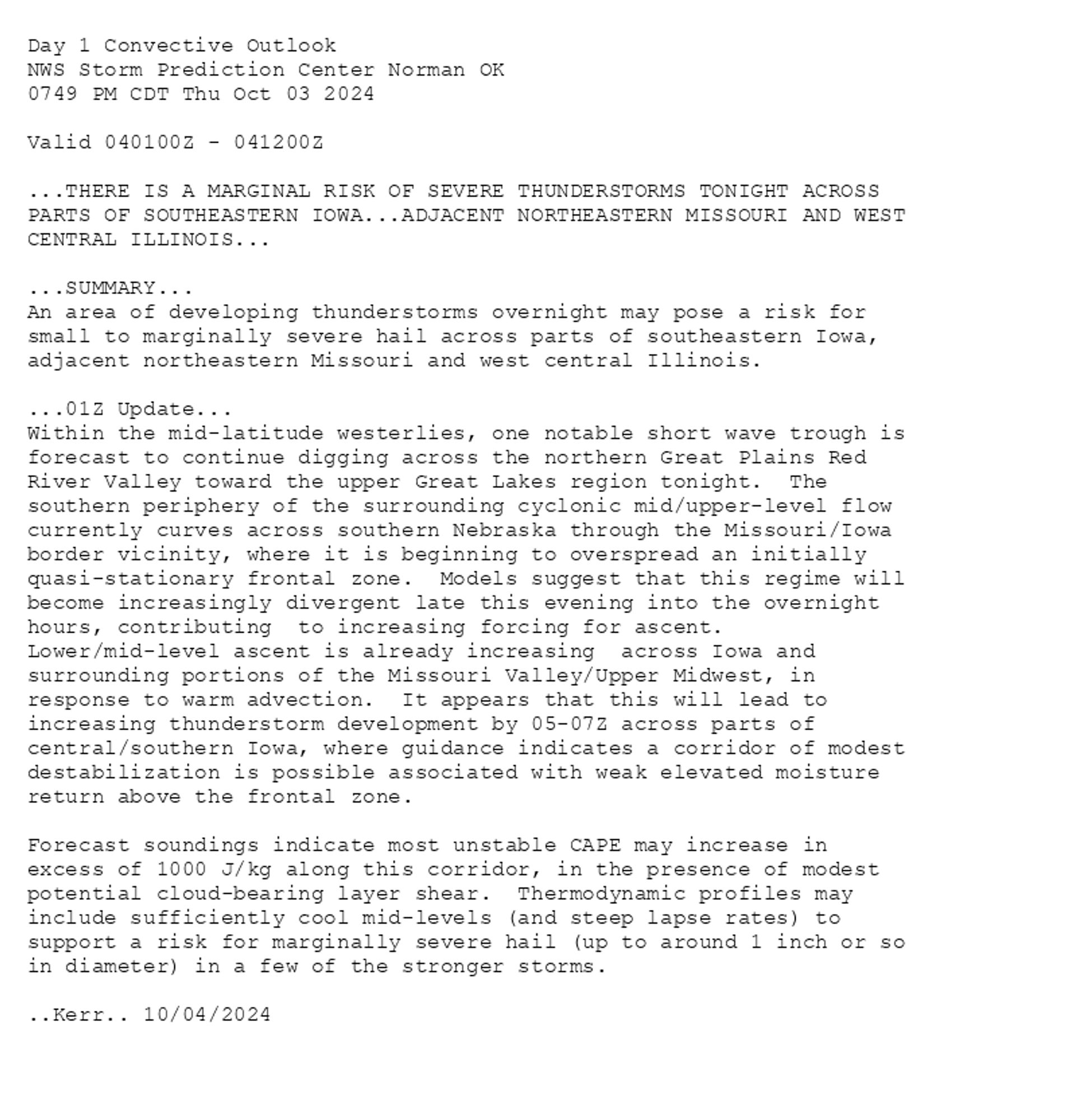 
Day 1 Convective Outlook  
NWS Storm Prediction Center Norman OK
0749 PM CDT Thu Oct 03 2024

Valid 040100Z - 041200Z

...THERE IS A MARGINAL RISK OF SEVERE THUNDERSTORMS TONIGHT ACROSS 
PARTS OF SOUTHEASTERN IOWA...ADJACENT NORTHEASTERN MISSOURI AND WEST
CENTRAL ILLINOIS...

...SUMMARY...
An area of developing thunderstorms overnight may pose a risk for
small to marginally severe hail across parts of southeastern Iowa,
adjacent northeastern Missouri and west central Illinois.

...01Z Update...
Within the mid-latitude westerlies, one notable short wave trough is
forecast to continue digging across the northern Great Plains Red
River Valley toward the upper Great Lakes region tonight.  The
southern periphery of the surrounding cyclonic mid/upper-level flow
currently curves across southern Nebraska through the Missouri/Iowa
border vicinity, where it is beginning to overspread an initially
quasi-stationary frontal zone.  Models suggest that this regime will
become increasingly divergent late this evening into the overnight
hours, contributing  to increasing forcing for ascent. 
Lower/mid-level ascent is already increasing  across Iowa and
surrounding portions of the Missouri Valley/Upper Midwest, in
response to warm advection.  It appears that this will lead to
increasing thunderstorm development by 05-07Z across parts of
central/southern Iowa, where guidance indicates a corridor of modest
destabilization is possible associated with weak elevated moisture
return above the frontal zone.

Forecast soundings indicate most unstable CAPE may increase in
excess of 1000 J/kg along this corridor, in the presence of modest
potential cloud-bearing layer shear.  Thermodynamic profiles may
include sufficiently cool mid-levels (and steep lapse rates) to
support a risk for marginally severe hail (up to around 1 inch or so
in diameter) in a few of the stronger storms.

..Kerr.. 10/04/2024

