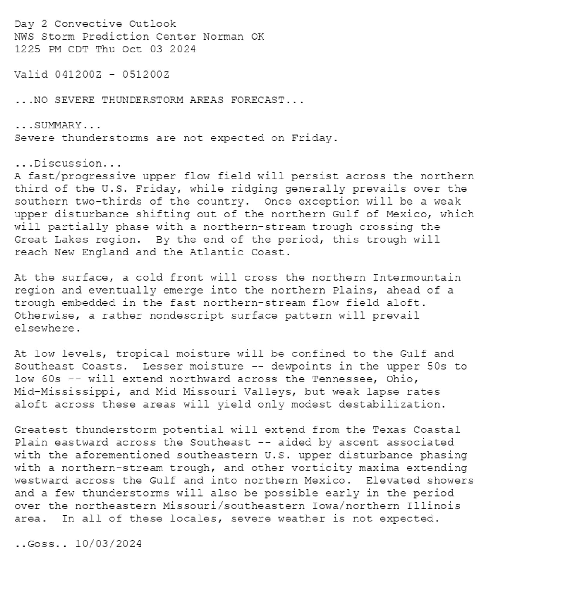 
Day 2 Convective Outlook  
NWS Storm Prediction Center Norman OK
1225 PM CDT Thu Oct 03 2024

Valid 041200Z - 051200Z

...NO SEVERE THUNDERSTORM AREAS FORECAST...

...SUMMARY...
Severe thunderstorms are not expected on Friday.

...Discussion...
A fast/progressive upper flow field will persist across the northern
third of the U.S. Friday, while ridging generally prevails over the
southern two-thirds of the country.  Once exception will be a weak
upper disturbance shifting out of the northern Gulf of Mexico, which
will partially phase with a northern-stream trough crossing the
Great Lakes region.  By the end of the period, this trough will
reach New England and the Atlantic Coast.

At the surface, a cold front will cross the northern Intermountain
region and eventually emerge into the northern Plains, ahead of a
trough embedded in the fast northern-stream flow field aloft. 
Otherwise, a rather nondescript surface pattern will prevail
elsewhere.

At low levels, tropical moisture will be confined to the Gulf and
Southeast Coasts.  Lesser moisture -- dewpoints in the upper 50s to
low 60s -- will extend northward across the Tennessee, Ohio,
Mid-Mississippi, and Mid Missouri Valleys, but weak lapse rates
aloft across these areas will yield only modest destabilization.

Greatest thunderstorm potential will extend from the Texas Coastal
Plain eastward across the Southeast -- aided by ascent associated
with the aforementioned southeastern U.S. upper disturbance phasing
with a northern-stream trough, and other vorticity maxima extending
westward across the Gulf and into northern Mexico.  Elevated showers
and a few thunderstorms will also be possible early in the period
over the northeastern Missouri/southeastern Iowa/northern Illinois
area.  In all of these locales, severe weather is not expected.

..Goss.. 10/03/2024

