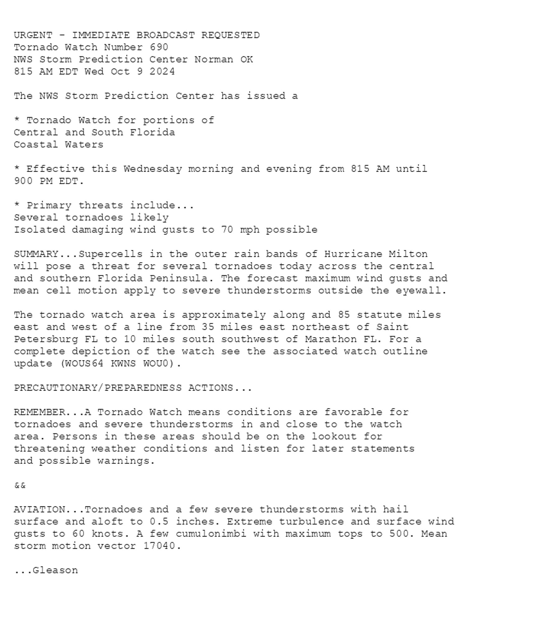 

URGENT - IMMEDIATE BROADCAST REQUESTED
Tornado Watch Number 690
NWS Storm Prediction Center Norman OK
815 AM EDT Wed Oct 9 2024

The NWS Storm Prediction Center has issued a

* Tornado Watch for portions of 
  Central and South Florida
  Coastal Waters

* Effective this Wednesday morning and evening from 815 AM until
  900 PM EDT.

* Primary threats include...
  Several tornadoes likely
  Isolated damaging wind gusts to 70 mph possible

SUMMARY...Supercells in the outer rain bands of Hurricane Milton
will pose a threat for several tornadoes today across the central
and southern Florida Peninsula. The forecast maximum wind gusts and
mean cell motion apply to severe thunderstorms outside the eyewall.

The tornado watch area is approximately along and 85 statute miles
east and west of a line from 35 miles east northeast of Saint
Petersburg FL to 10 miles south southwest of Marathon FL. For a
complete depiction of the watch see the associated watch outline
update (WOUS64 KWNS WOU0).

PRECAUTIONARY/PREPAREDNESS ACTIONS...

REMEMBER...A Tornado Watch means conditions are favorable for
tornadoes and severe thunderstorms in and close to the watch
area. Persons in these areas should be on the lookout for
threatening weather conditions and listen for later statements
and possible warnings.

&&

AVIATION...Tornadoes and a few severe thunderstorms with hail
surface and aloft to 0.5 inches. Extreme turbulence and surface wind
gusts to 60 knots. A few cumulonimbi with maximum tops to 500. Mean
storm motion vector 17040.

...Gleason

