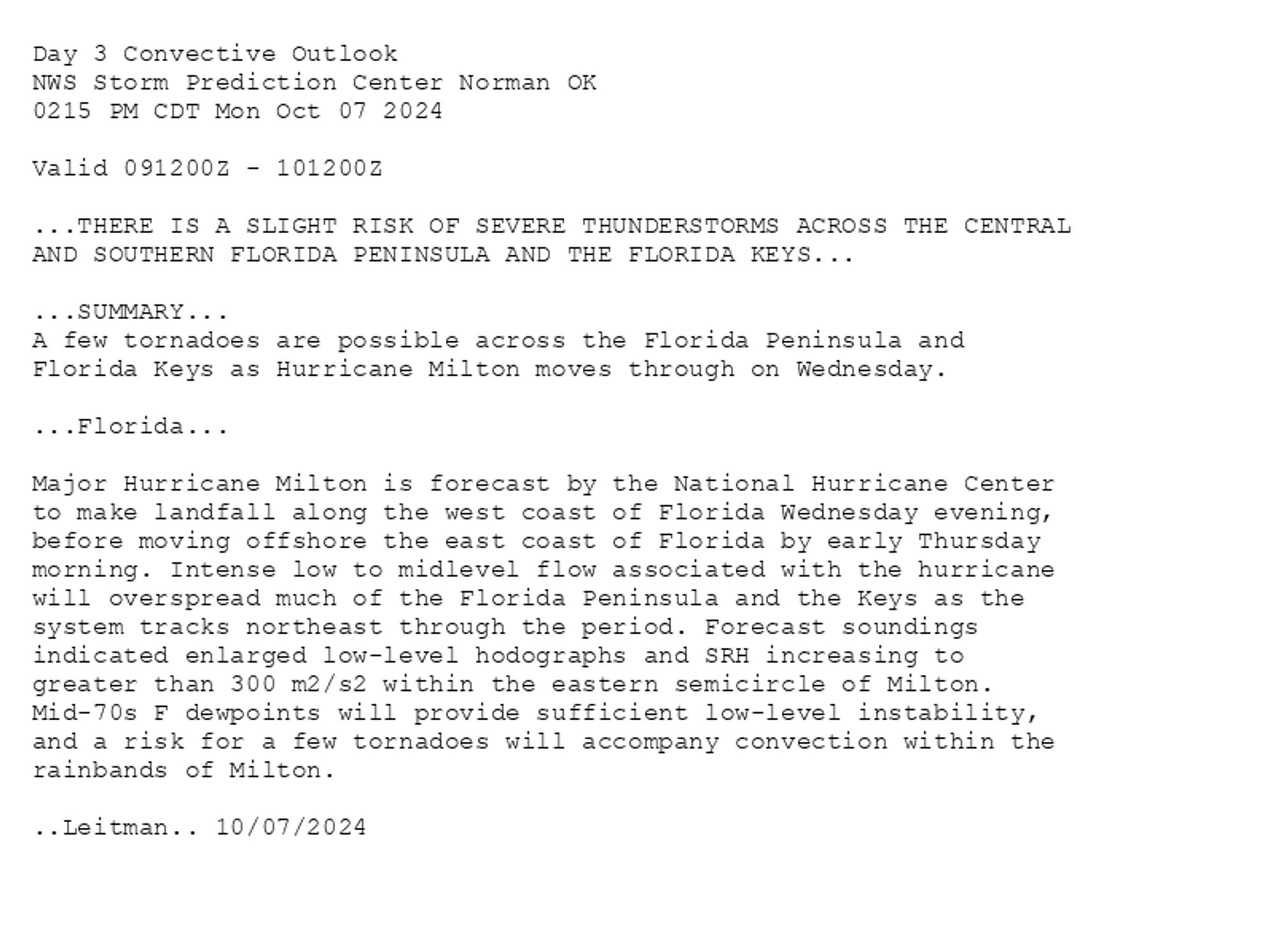 
Day 3 Convective Outlook  
NWS Storm Prediction Center Norman OK
0215 PM CDT Mon Oct 07 2024

Valid 091200Z - 101200Z

...THERE IS A SLIGHT RISK OF SEVERE THUNDERSTORMS ACROSS THE CENTRAL
AND SOUTHERN FLORIDA PENINSULA AND THE FLORIDA KEYS...

...SUMMARY...
A few tornadoes are possible across the Florida Peninsula and
Florida Keys as Hurricane Milton moves through on Wednesday.

...Florida...

Major Hurricane Milton is forecast by the National Hurricane Center
to make landfall along the west coast of Florida Wednesday evening,
before moving offshore the east coast of Florida by early Thursday
morning. Intense low to midlevel flow associated with the hurricane
will overspread much of the Florida Peninsula and the Keys as the
system tracks northeast through the period. Forecast soundings
indicated enlarged low-level hodographs and SRH increasing to
greater than 300 m2/s2 within the eastern semicircle of Milton.
Mid-70s F dewpoints will provide sufficient low-level instability,
and a risk for a few tornadoes will accompany convection within the
rainbands of Milton.

..Leitman.. 10/07/2024

