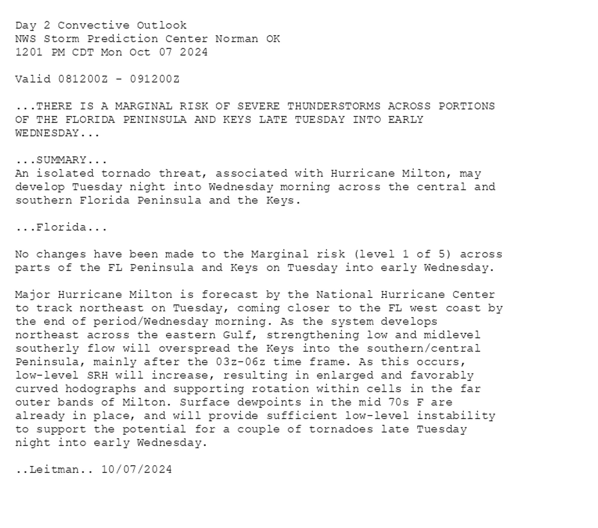 
Day 2 Convective Outlook  
NWS Storm Prediction Center Norman OK
1201 PM CDT Mon Oct 07 2024

Valid 081200Z - 091200Z

...THERE IS A MARGINAL RISK OF SEVERE THUNDERSTORMS ACROSS PORTIONS
OF THE FLORIDA PENINSULA AND KEYS LATE TUESDAY INTO EARLY
WEDNESDAY...

...SUMMARY...
An isolated tornado threat, associated with Hurricane Milton, may
develop Tuesday night into Wednesday morning across the central and
southern Florida Peninsula and the Keys.

...Florida...

No changes have been made to the Marginal risk (level 1 of 5) across
parts of the FL Peninsula and Keys on Tuesday into early Wednesday. 

Major Hurricane Milton is forecast by the National Hurricane Center
to track northeast on Tuesday, coming closer to the FL west coast by
the end of period/Wednesday morning. As the system develops
northeast across the eastern Gulf, strengthening low and midlevel
southerly flow will overspread the Keys into the southern/central
Peninsula, mainly after the 03z-06z time frame. As this occurs,
low-level SRH will increase, resulting in enlarged and favorably
curved hodographs and supporting rotation within cells in the far
outer bands of Milton. Surface dewpoints in the mid 70s F are
already in place, and will provide sufficient low-level instability
to support the potential for a couple of tornadoes late Tuesday
night into early Wednesday.

..Leitman.. 10/07/2024

