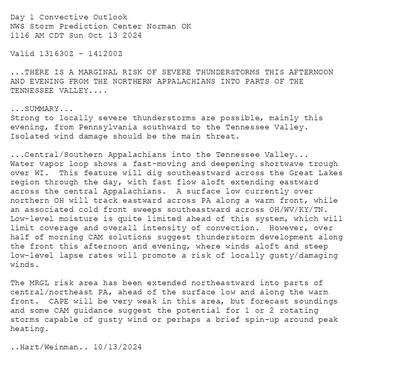 
Day 1 Convective Outlook  
NWS Storm Prediction Center Norman OK
1116 AM CDT Sun Oct 13 2024

Valid 131630Z - 141200Z

...THERE IS A MARGINAL RISK OF SEVERE THUNDERSTORMS THIS AFTERNOON
AND EVENING FROM THE NORTHERN APPALACHIANS INTO PARTS OF THE
TENNESSEE VALLEY....

...SUMMARY...
Strong to locally severe thunderstorms are possible, mainly this
evening, from Pennsylvania southward to the Tennessee Valley.
Isolated wind damage should be the main threat.

...Central/Southern Appalachians into the Tennessee Valley...
Water vapor loop shows a fast-moving and deepening shortwave trough
over WI.  This feature will dig southeastward across the Great Lakes
region through the day, with fast flow aloft extending eastward
across the central Appalachians.  A surface low currently over
northern OH will track eastward across PA along a warm front, while
an associated cold front sweeps southeastward across OH/WV/KY/TN. 
Low-level moisture is quite limited ahead of this system, which will
limit coverage and overall intensity of convection.  However, over
half of morning CAM solutions suggest thunderstorm development along
the front this afternoon and evening, where winds aloft and steep
low-level lapse rates will promote a risk of locally gusty/damaging
winds.  

The MRGL risk area has been extended northeastward into parts of
central/northeast PA, ahead of the surface low and along the warm
front.  CAPE will be very weak in this area, but forecast soundings
and some CAM guidance suggest the potential for 1 or 2 rotating
storms capable of gusty wind or perhaps a brief spin-up around peak
heating.

..Hart/Weinman.. 10/13/2024

