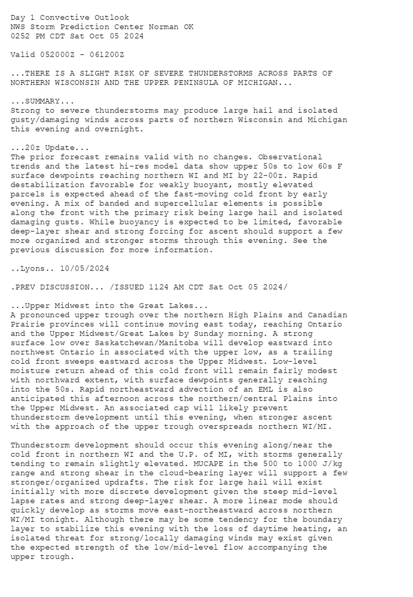 
Day 1 Convective Outlook  
NWS Storm Prediction Center Norman OK
0252 PM CDT Sat Oct 05 2024

Valid 052000Z - 061200Z

...THERE IS A SLIGHT RISK OF SEVERE THUNDERSTORMS ACROSS PARTS OF
NORTHERN WISCONSIN AND THE UPPER PENINSULA OF MICHIGAN...

...SUMMARY...
Strong to severe thunderstorms may produce large hail and isolated
gusty/damaging winds across parts of northern Wisconsin and Michigan
this evening and overnight.

...20z Update...
The prior forecast remains valid with no changes. Observational
trends and the latest hi-res model data show upper 50s to low 60s F
surface dewpoints reaching northern WI and MI by 22-00z. Rapid
destabilization favorable for weakly buoyant, mostly elevated
parcels is expected ahead of the fast-moving cold front by early
evening. A mix of banded and supercellular elements is possible
along the front with the primary risk being large hail and isolated
damaging gusts. While buoyancy is expected to be limited, favorable
deep-layer shear and strong forcing for ascent should support a few
more organized and stronger storms through this evening. See the
previous discussion for more information.

..Lyons.. 10/05/2024

.PREV DISCUSSION... /ISSUED 1124 AM CDT Sat Oct 05 2024/

...Upper Midwest into the Great Lakes...
A pronounced upper trough over the northern High Plains and Canadian
Prairie provinces will continue moving east today, reaching Ontario
and the Upper Midwest/Great Lakes by Sunday morning. A strong
surface low over Saskatchewan/Manitoba will develop eastward into
northwest Ontario in associated with the upper low, as a trailing
cold front sweeps eastward across the Upper Midwest. Low-level
moisture return ahead of this cold front will remain fairly modest
with northward extent, with surface dewpoints generally reaching
into the 50s. Rapid northeastward advection of an EML is also
anticipated this afternoon across the northern/central Plains into
the Upper Midwest. An associated cap will likely prevent
thunderstorm development until this evening, when stronger ascent
with the approach of the upper trough overspreads northern WI/MI.

Thunderstorm development should occur this evening along/near the
cold front in northern WI and the U.P. of MI, with storms generally
tending to remain slightly elevated. MUCAPE in the 500 to 1000 J/kg
range and strong shear in the cloud-bearing layer will support a few
stronger/organized updrafts. The risk for large hail will exist
initially with more discrete development given the steep mid-level
lapse rates and strong deep-layer shear. A more linear mode should
quickly develop as storms move east-northeastward across northern
WI/MI tonight. Although there may be some tendency for the boundary
layer to stabilize this evening with the loss of daytime heating, an
isolated threat for strong/locally damaging winds may exist given
the expected strength of the low/mid-level flow accompanying the
upper trough.

