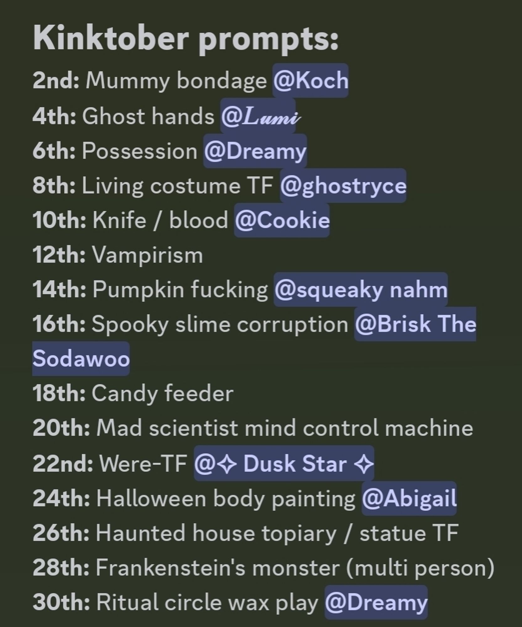 Kinktober prompts: 

2nd: Mummy bondage @koch
4th: Ghost hands @Lumi
6th: Possession @dreamy
8th: Living costume TF @ghostryce
10th: Knife / blood @cookie
12th: Vampirism
14th: Pumpkin fucking @racc
**16th:** Spooky slime corruption @brisk the sodawoo
**18th:** Candy feeder
**20th:** Mad scientist mind control machine 
**22nd:** Were-TF @twilight
**24th:** Halloween body painting @abigail
**26th:** Haunted house topiary / statue TF
**28th:** Frankenstein's monster (multi person)
**30th:** Ritual circle wax play @dreamy