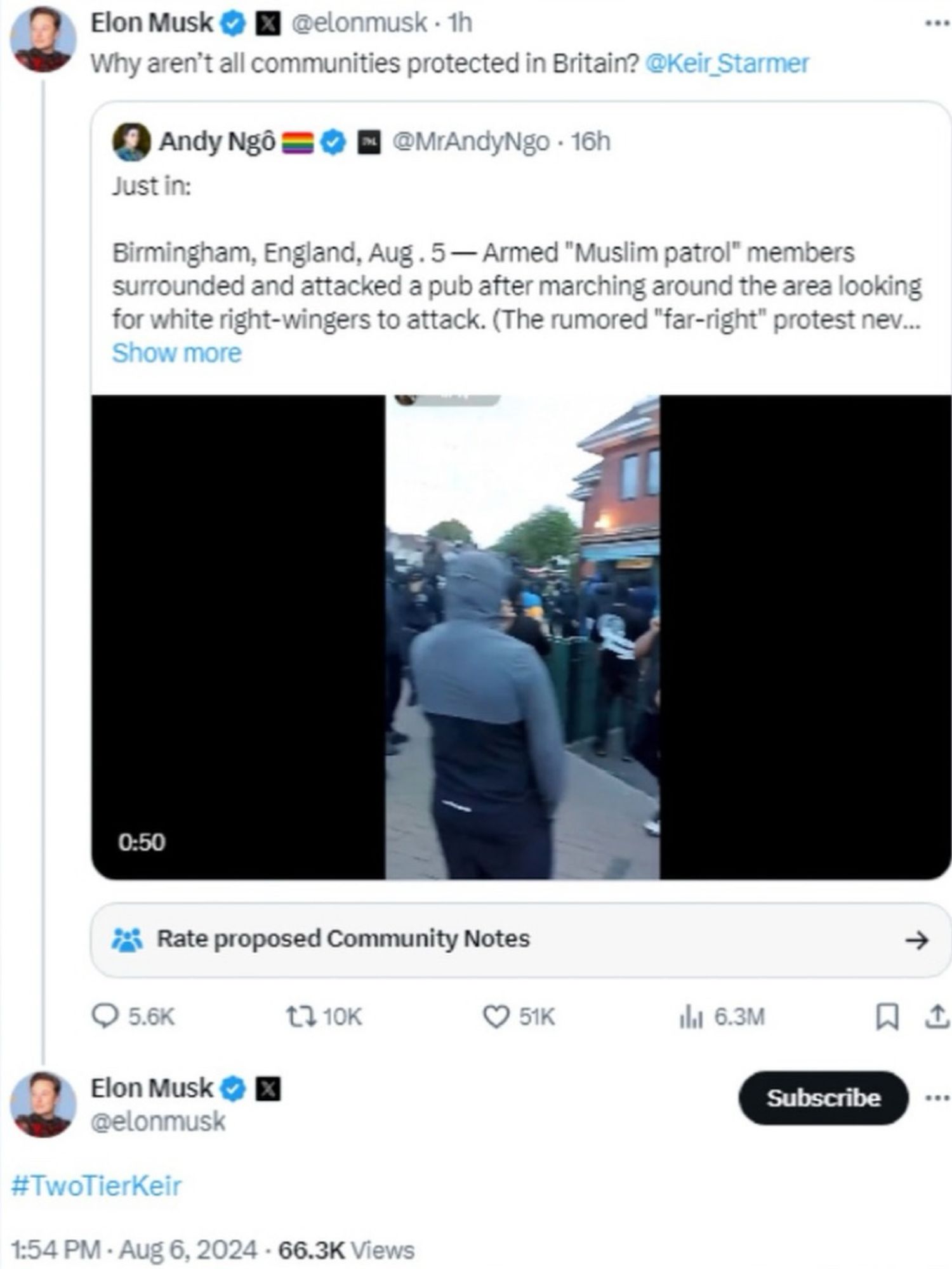 Elon Musk
@elonmusk • 1h
Why aren't all communities protected in Britain? @Keir Starmer
Andy Ngô =
@MrAndyNgo • 16h
Just in:
Birmingham, England, Aug. 5 — Armed "Muslim patrol" members surrounded and attacked a pub after marching around the area looking for white right-wingers to attack. (The rumored "far-right" protest nev...
Show more
0:50
Rate proposed Community Notes
1710K
© 51K
• 5.6K
Elon Musk ® @elonmusk
#TwoTierKeir
1:54 PM • Aug 6, 2024 • 66.3K Views
ila 6.3M
→
月山
Subscribe