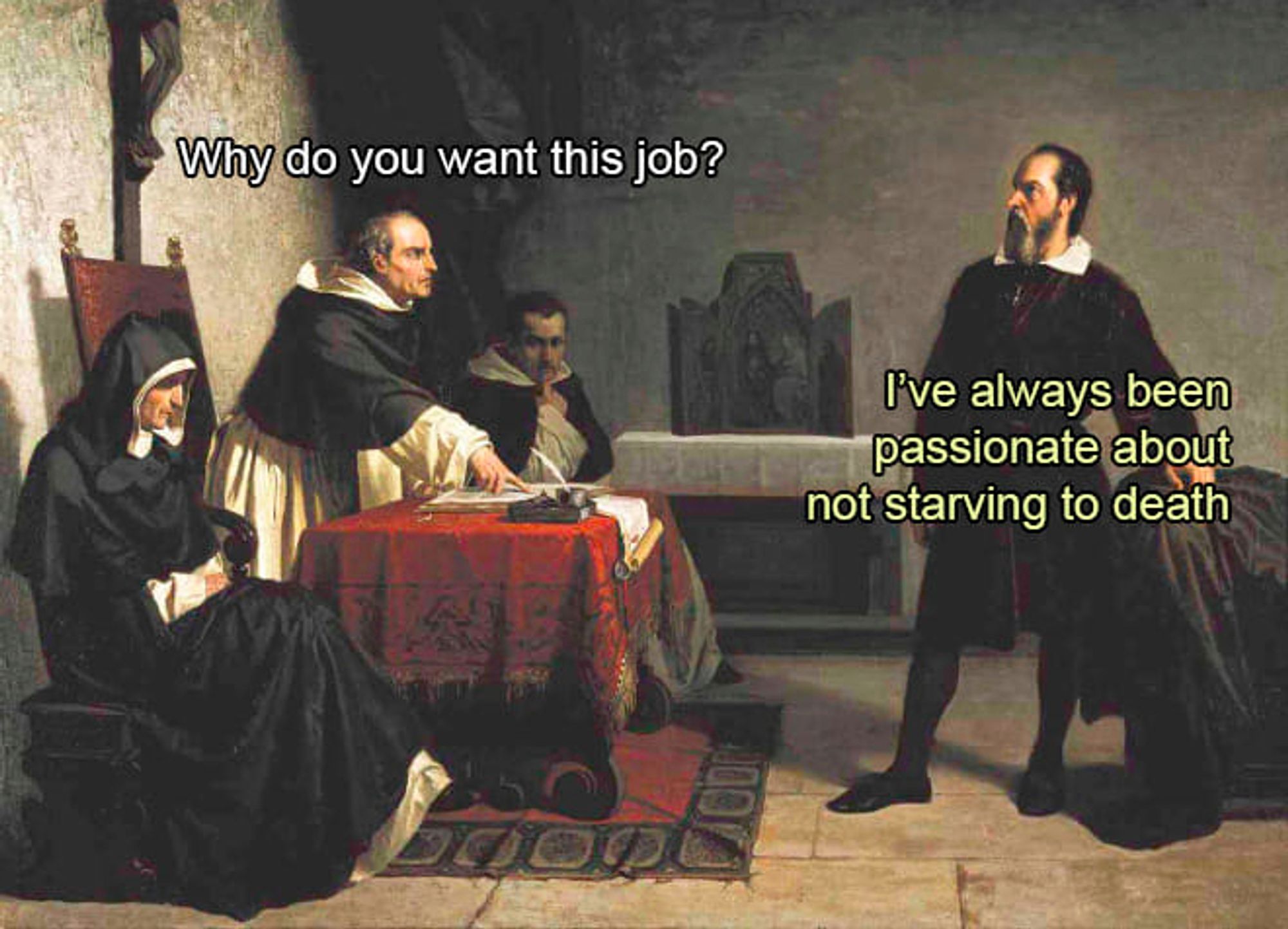 Meme created from a painting of the Inquisition (Galileo Facing the Inquisition, Cristiano Banti, 1857). The Inquisition officials ask Galileo "Why do you want this job?" and Galileo replies "I've always been passionate about not starving to death".