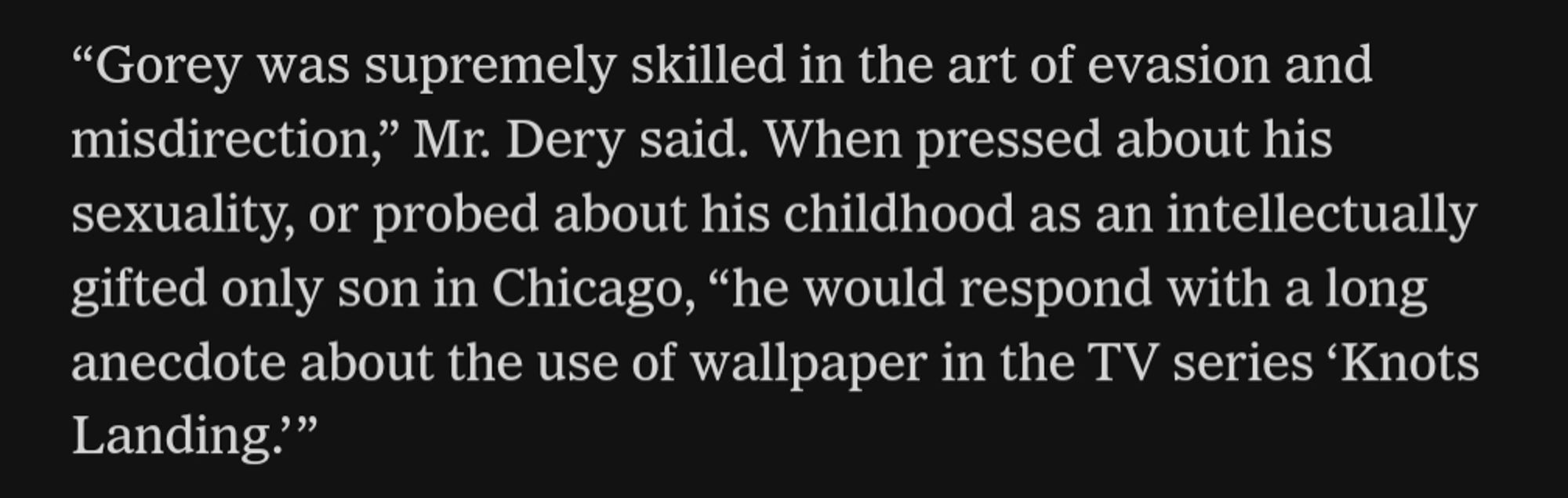 Text reading, "Gorey was supremely skilled in the art of evasion and misdirection," Mr. Dery said. When pressed about his sexuality, or probed about his childhood as an intellectually gifted only son in Chicago, “he would respond with a long anecdote about the use of wallpaper in the TV series 'Knots Landing.""