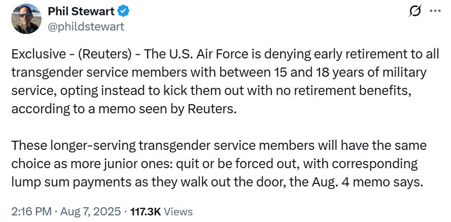Screenshot of a tweet from Reuters reporter @phildstewart, reading: "Exclusive - (Reuters) - The U.S. Air Force is denying early retirement to all transgender service members with between 15 and 18 years of military service, opting instead to kick them out with no retirement benefits, according to a memo seen by Reuters. These longer-serving transgender service members will have the same choice as more junior ones: quit or be forced out, with corresponding lump sum payments as they walk out the door, the Aug. 4 memo says."