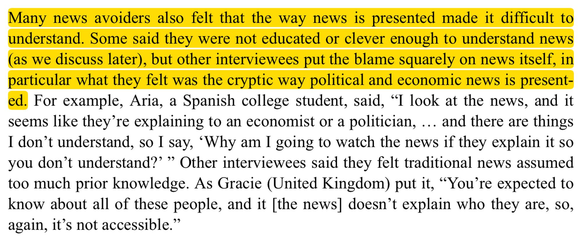 Many news avoiders also felt that the way news is presented made it difficult to understand. Some said they were not educated or clever enough to understand news (as we discuss later), but other interviewees put the blame squarely on news itself, in particular what they felt was the cryptic way political and economic news is presented. For example, Aria, a Spanish college student, said, “I look at the news, and it seems like they’re explaining to an economist or a politician, … and there are things I don’t understand, so I say, ‘Why am I going to watch the news if they explain it so you don’t understand?’ ” Other interviewees said they felt traditional news assumed too much prior knowledge. As Gracie (United Kingdom) put it, “You’re expected to know about all of these people, and it [the news] doesn’t explain who they are, so, again, it’s not accessible.”