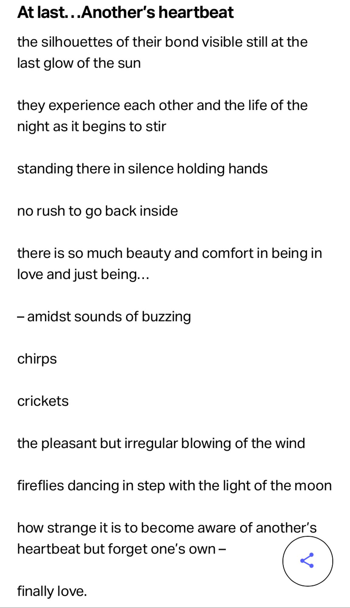 At last...Another's heartbeat

the silhouettes of their bond visible still at the
last glow of the sun

they experience each other and the life of the night as it begins to stir

standing there in silence holding hands

no rush to go back inside

there is so much beauty and comfort in being in love and just being...

- amidst sounds of buzzing

chirps

crickets

the pleasant but irregular blowing of the wind

fireflies dancing in step with the light of the moon

how strange it is to become aware of another's heartbeat but forget one's own -

finally love.