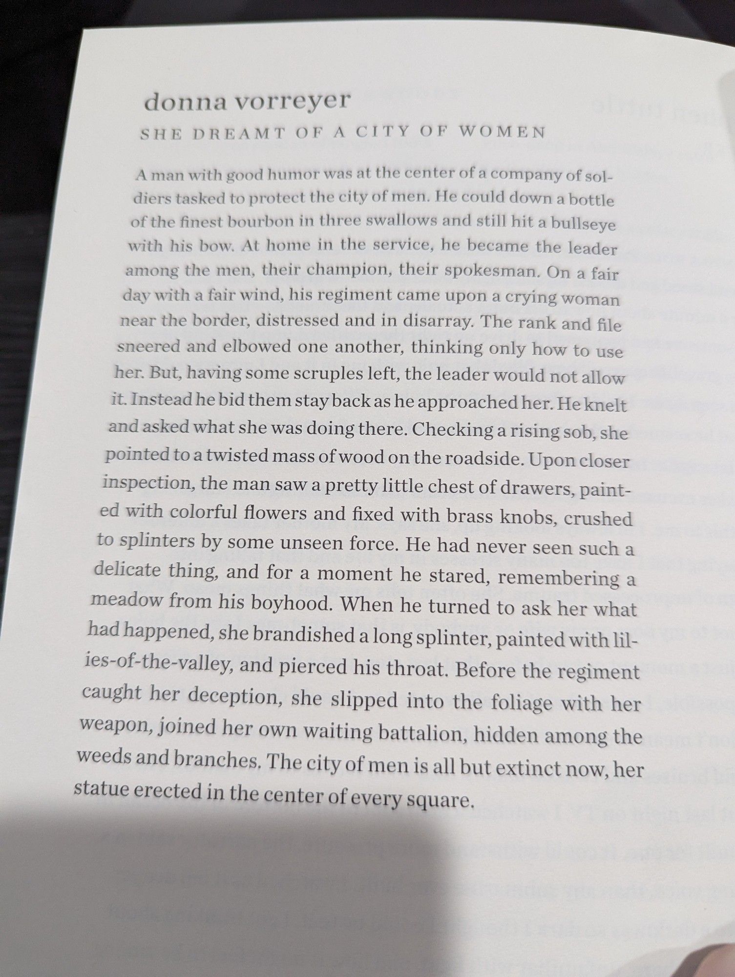 donna vorreyer

SHE DREAMT OF A CITY OF WOMEN

A man with good humor was at the center of a company of sol- diers tasked to protect the city of men. He could down a bottle of the finest bourbon in three swallows and still hit a bullseye with his bow. At home in the service, he became the leader among the men, their champion, their spokesman. On a fair day with a fair wind, his regiment came upon a crying woman near the border, distressed and in disarray. The rank and file sneered and elbowed one another, thinking only how to use her. But, having some scruples left, the leader would not allow it. Instead he bid them stay back as he approached her. He knelt and asked what she was doing there. Checking a rising sob, she pointed to a twisted mass of wood on the roadside. Upon closer inspection, the man saw a pretty little chest of drawers, paint- ed with colorful flowers and fixed with brass knobs, crushed to splinters by some unseen force. He had never seen such a delicate thing, and for