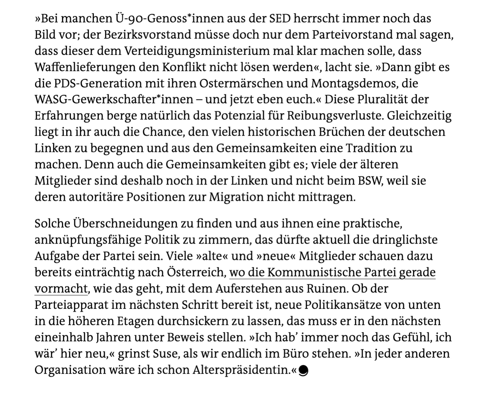 Screenshot: "Diese Pluralität der Erfahrungen berge natürlich das Potenzial für Reibungsverluste. Gleichzeitig liegt in ihr auch die Chance, den vielen historischen Brüchen der deutschen Linken zu begegnen und aus den Gemeinsamkeiten eine Tradition zu machen. Denn auch die Gemeinsamkeiten gibt es; viele der älteren Mitglieder sind deshalb noch in der Linken und nicht beim BSW, weil sie deren autoritäre Positionen zur Migration nicht mittragen.
Solche Überschneidungen zu finden und aus ihnen eine praktische, anknüpfungsfähige Politik zu zimmern, das dürfte aktuell die dringlichste Aufgabe der Partei sein. Viele »alte« und »neue« Mitglieder schauen dazu bereits einträchtig nach Österreich, wo die Kommunistische Partei gerade vormacht, wie das geht, mit dem Auferstehen aus Ruinen. Ob der Parteiapparat im nächsten Schritt bereit ist, neue Politikansätze von unten in die höheren Etagen durchsickern zu lassen, das muss er in den nächsten eineinhalb Jahren unter Beweis stellen. [...]"