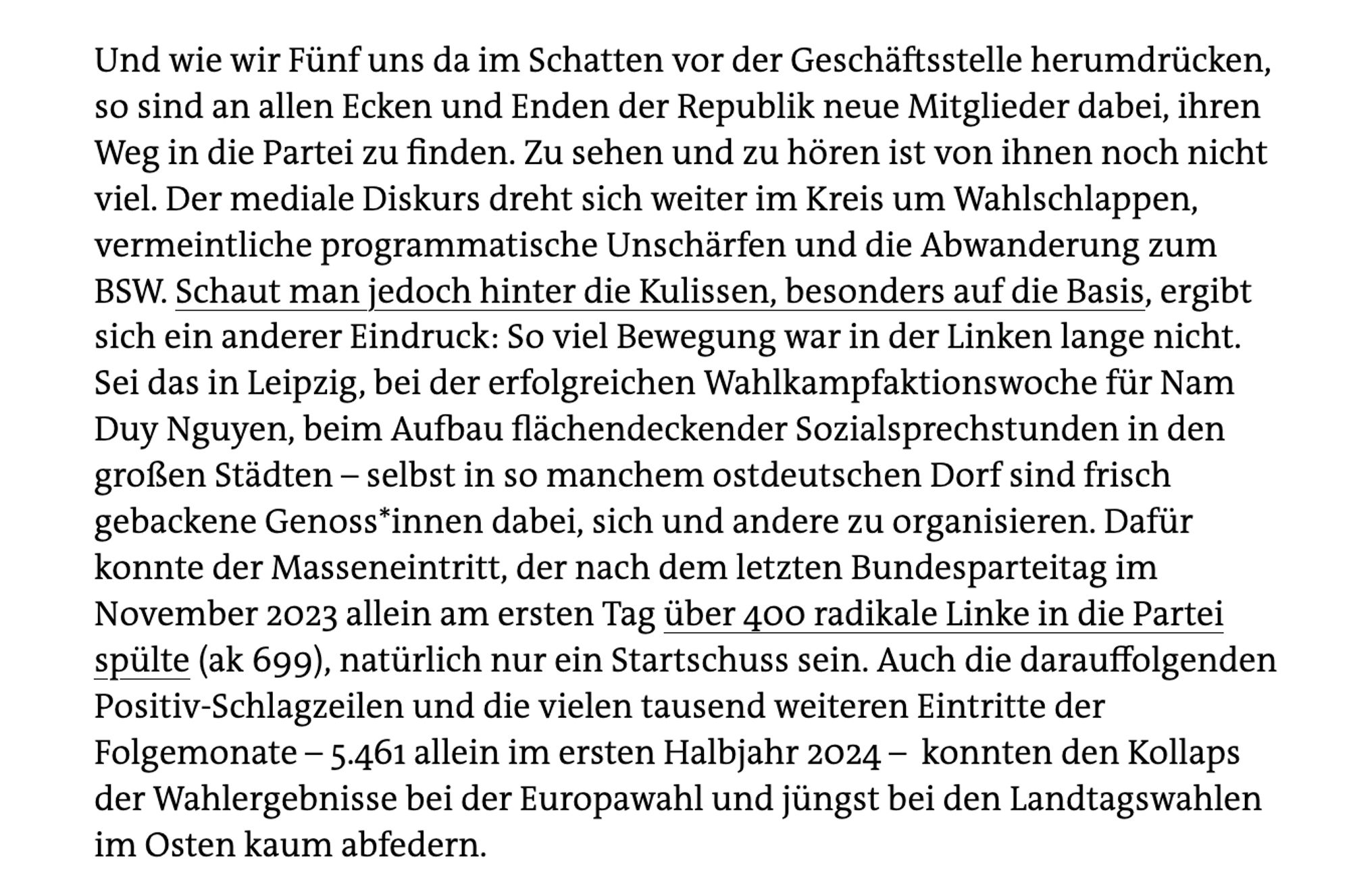 Screenshot aus dem Artikel: "[...] so sind an allen Ecken und Enden der Republik neue Mitglieder dabei, ihren Weg in die Partei zu finden. Zu sehen und zu hören ist von ihnen noch nicht viel. Der mediale Diskurs dreht sich weiter im Kreis um Wahlschlappen, vermeintliche programmatische Unschärfen und die Abwanderung zum BSW. Schaut man jedoch hinter die Kulissen, besonders auf die Basis, ergibt sich ein anderer Eindruck: So viel Bewegung war in der Linken lange nicht.
Sei das in Leipzig, bei der erfolgreichen Wahlkampfaktionswoche für Nam Duy Nguyen, beim Aufbau flächendeckender Sozialsprechstunden in den großen Städten - selbst in so manchem ostdeutschen Dorf sind frisch gebackene Genoss*innen dabei, sich und andere zu organisieren. Dafür konnte der Masseneintritt, der nach dem letzten Bundesparteitag im November 2023 allein am ersten Tag über 400 radikale Linke in die Partei spülte (ak 699), natürlich nur ein Startschuss sein [...]"