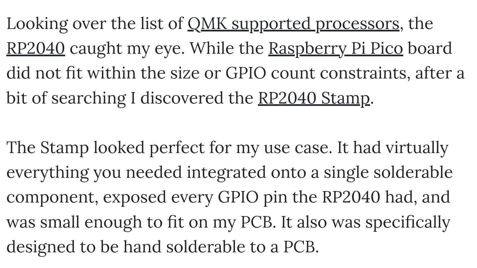 Looking over the list of QMK supported processors, the RP2040 caught my eye. While the Raspberry Pi Pico board did not fit within the size or GPIO count constraints, after a bit of searching I discovered the RP2040 Stamp.

The Stamp looked perfect for my use case. It had virtually everything you needed integrated onto a single solderable component, exposed every GPIO pin the RP2040 had, and was small enough to fit on my PCB. It also was specifically designed to be hand solderable to a PCB.