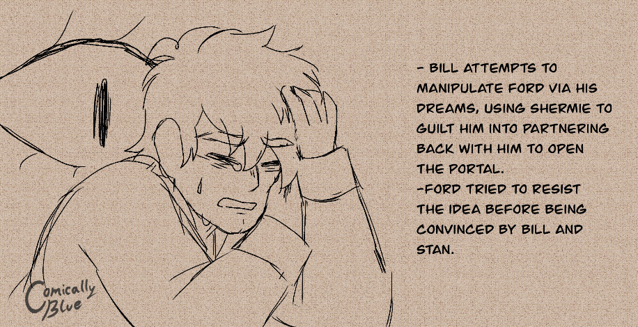 “BILL ATTEMPTS TO
MANIPULATE FORD VIA HIS
DREAMS, USING SHERMIE TO GUILT HIM INTO PARTNERING BACK WITH HIM TO OPEN THE PORTAL.
-FORD TRIED TO RESIST THE IDEA BEFORE BEING CONVINCED BY BILL AND STAN.”