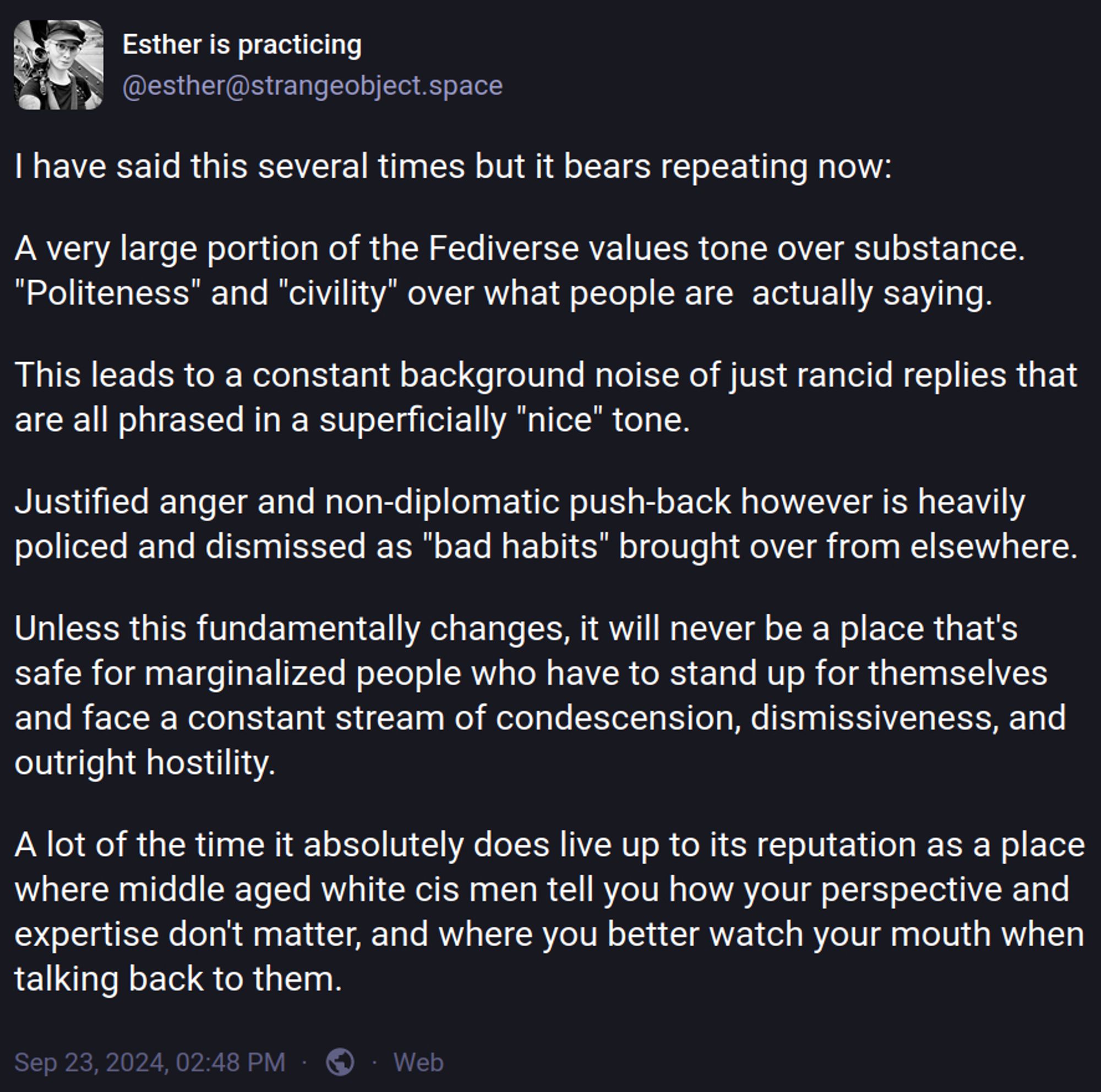 I have said this several times but it bears repeating now:

A very large portion of the Fediverse values tone over substance. "Politeness" and "civility" over what people are  actually saying.

This leads to a constant background noise of just rancid replies that are all phrased in a superficially "nice" tone.

Justified anger and non-diplomatic push-back however is heavily policed and dismissed as "bad habits" brought over from elsewhere.

Unless this fundamentally changes, it will never be a place that's safe for marginalized people who have to stand up for themselves and face a constant stream of condescension, dismissiveness, and outright hostility.

A lot of the time it absolutely does live up to its reputation as a place where middle aged white cis men tell you how your perspective and expertise don't matter, and where you better watch your mouth when talking back to them.