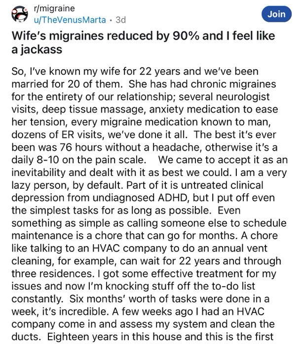 Post on Reddit:

Wife's migraines reduced by 90% and I feel like a jackass
Join
So, I've known my wife for 22 years and we've been married for 20 of them. She has had chronic migraines for the entirety of our relationship; several neurologist visits, deep tissue massage, anxiety medication to ease her tension, every migraine medication known to man, dozens of ER visits, we've done it all. The best it's ever been was 76 hours without a headache, otherwise it's a daily 8-10 on the pain scale. We came to accept it as an inevitability and dealt with it as best we could. I am a very lazy person, by default. Part of it is untreated clinical depression from undiagnosed ADHD, but I put off even the simplest tasks for as long as possible. Even something as simple as calling someone else to schedule maintenance is a chore that can go for months. A chore like talking to an HVAC company to do an annual vent cleaning, for example, can wait for 22 years and through three residences.