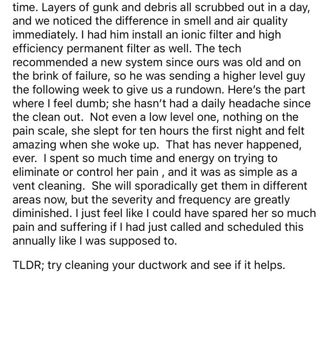 Layers of gunk & debris all scrubbed out in a day, & we noticed the difference in smell & air quality immediately. I had him install an ionic filter & high efficiency permanent filter as well. The tech recommended a new system since ours was old & on the brink of failure, so he was sending a higher level guy the following week to give us a rundown. Here's the part where I feel dumb; she hasn't had a daily headache since the clean out. Not even a low level one, nothing on the pain scale, she slept for ten hours the first night and felt amazing when she woke up. That has never happened, ever. I spent so much time & energy on trying to eliminate or control her pain, & it was as simple as a vent cleaning. She will sporadically get them in different areas now, but the severity & frequency are greatly diminished. I just feel like I could have spared her so much pain & suffering if I had just called and scheduled this annually like I was supposed to.
TLDR; try cleaning your ductwork