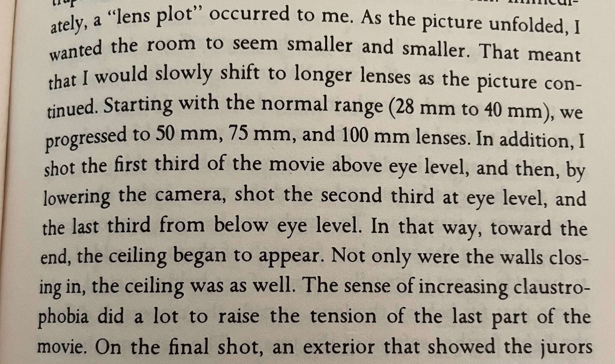 ...a "lens plot" occurred to me. As the picture unfolded, I wanted the room to seem smaller and smaller. That meant that I would slowly shift to longer lenses as the picture continued. ... In addition, I shot the first third of the movie above eye level, and then, by lowering the camera, shot the second third at eye level, and the last third from below eye level. In that way, toward the end, the ceiling began to appear. Not only were the walls closing in, the ceiling was as well. The sense of increasing claustrophobia did a lot to raise the tension of the last part of the movie.