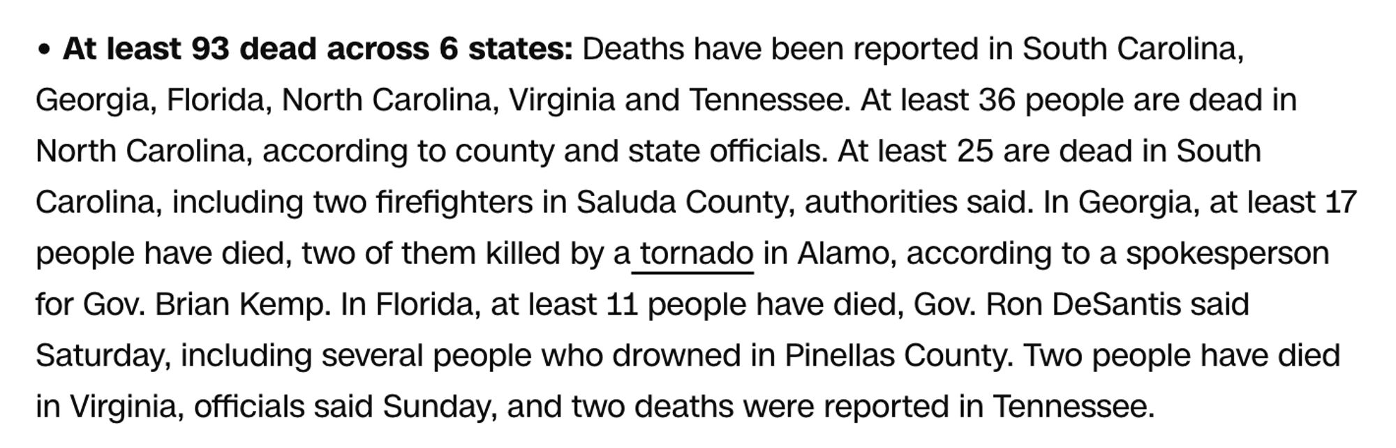 At least 93 dead across 6 states: Deaths have been reported in South Carolina, Georgia, Florida, North Carolina, Virginia and Tennessee. At least 36 people are dead in North Carolina, according to county and state officials. At least 25 are dead in South Carolina, including two firefighters in Saluda County, authorities said. In Georgia, at least 17 people have died, two of them killed by a tornado in Alamo, according to a spokesperson for Gov. Brian Kemp. In Florida, at least 11 people have died, Gov. Ron DeSantis said Saturday, including several people who drowned in Pinellas County. Two people have died in Virginia, officials said Sunday, and two deaths were reported in Tennessee.