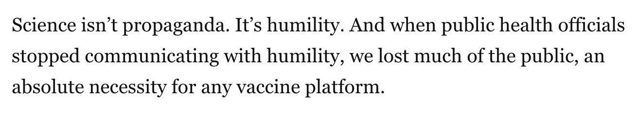 Science isn’t propaganda. It’s humility. And when public health officials stopped communicating with humility, we lost much of the public, an absolute necessity for any vaccine platform.