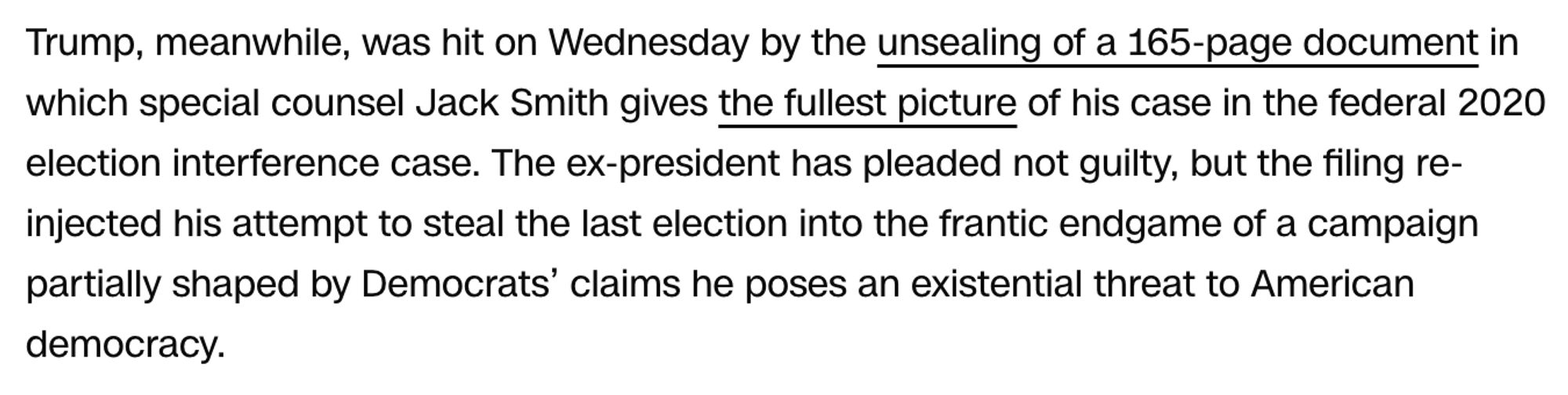 Trump, meanwhile, was hit on Wednesday by the unsealing of a 165-page document in which special counsel Jack Smith gives the fullest picture of his case in the federal 2020 election interference case. The ex-president has pleaded not guilty, but the filing re-injected his attempt to steal the last election into the frantic endgame of a campaign partially shaped by Democrats’ claims he poses an existential threat to American democracy.