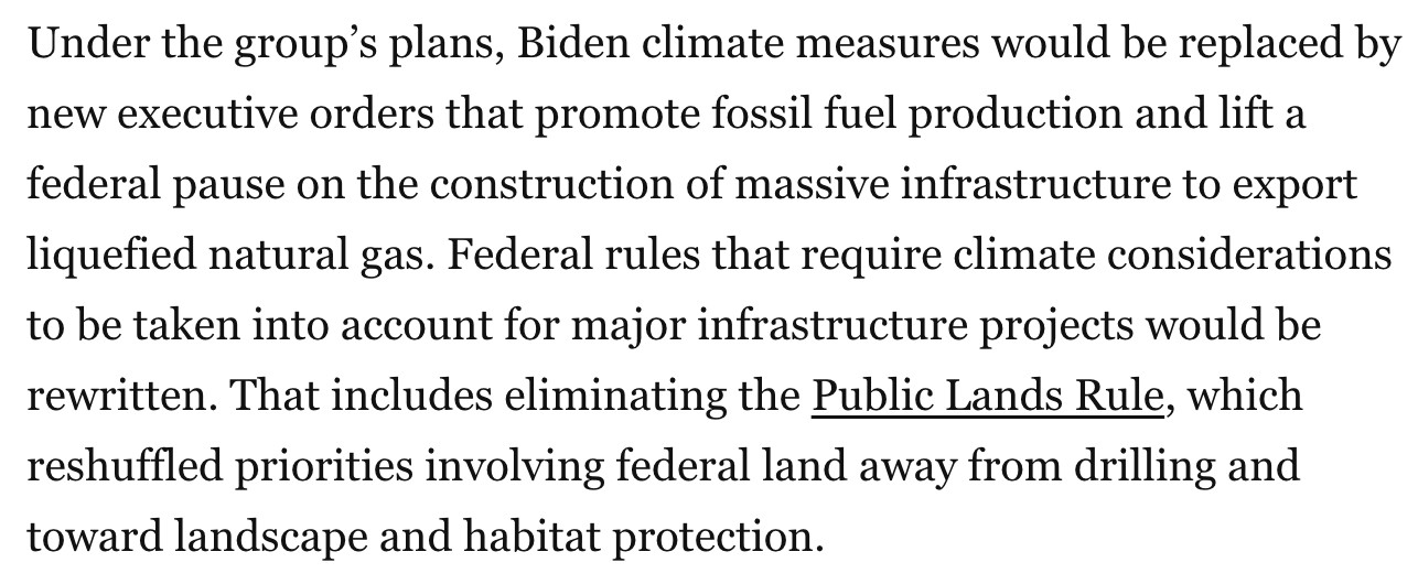 Under the group’s plans, Biden climate measures would be replaced by new executive orders that promote fossil fuel production and lift a federal pause on the construction of massive infrastructure to export liquefied natural gas. Federal rules that require climate considerations to be taken into account for major infrastructure projects would be rewritten. That includes eliminating the Public Lands Rule, which reshuffled priorities involving federal land away from drilling and toward landscape and habitat protection.