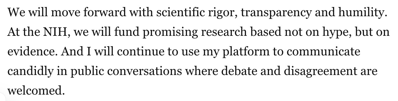 We will move forward with scientific rigor, transparency and humility. At the NIH, we will fund promising research based not on hype, but on evidence. And I will continue to use my platform to communicate candidly in public conversations where debate and disagreement are welcomed.