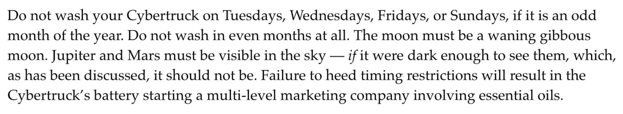 Do not wash your Cybertruck on Tuesdays, Wednesdays, Fridays, or Sundays, if it is an odd month of the year. Do not wash in even months at all. The moon must be a waning gibbous moon. Jupiter and Mars must be visible in the sky — if it were dark enough to see them, which, as has been discussed, it should not be. Failure to heed timing restrictions will result in the Cybertruck’s battery starting a multi-level marketing company involving essential oils.