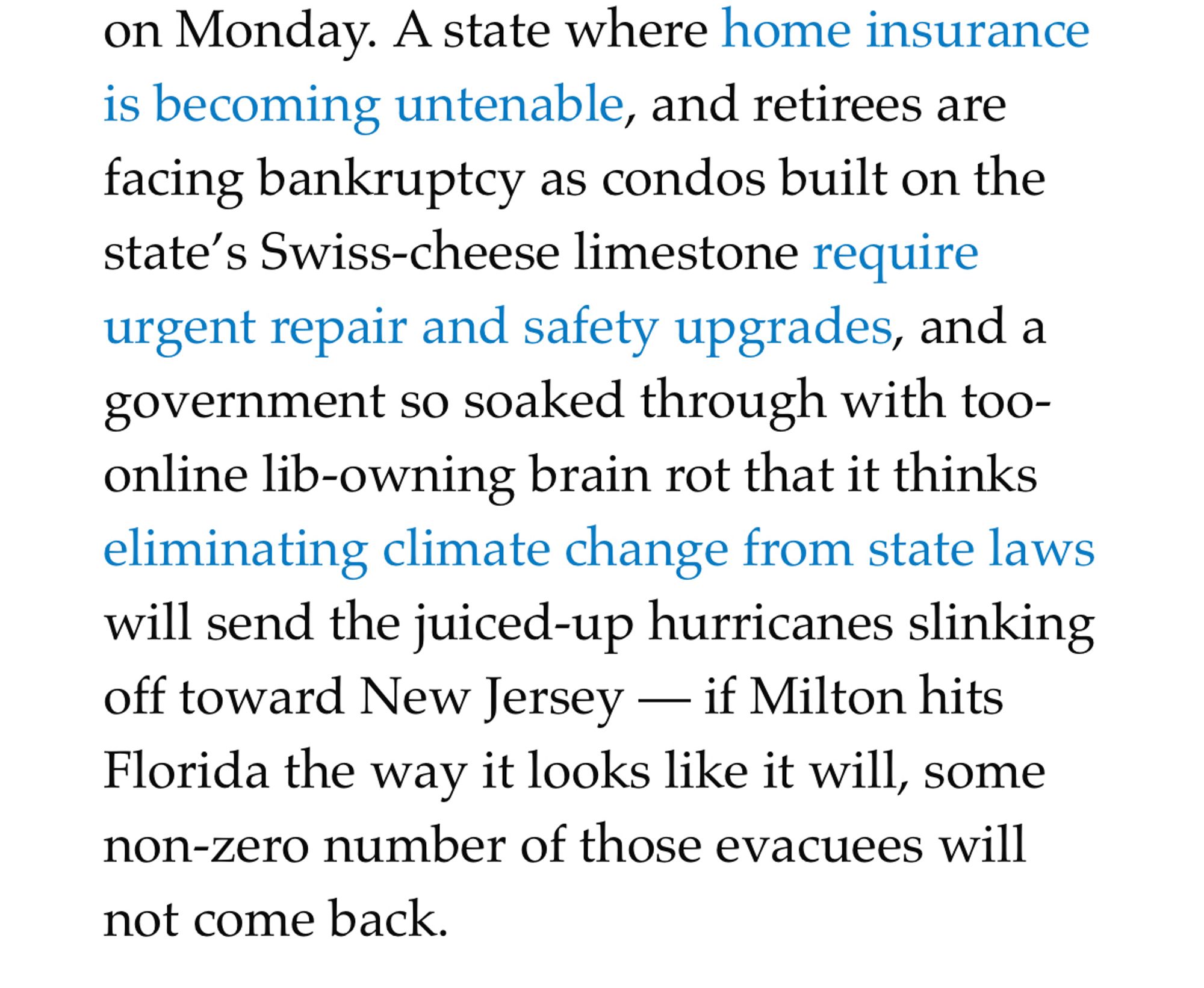 A state where home insurance is becoming untenable, and retirees are facing bankruptcy as condos built on the state’s Swiss-cheese limestone require urgent repair and safety upgrades, and a government so soaked through with too-online lib-owning brain rot that it thinks eliminating climate change from state laws will send the juiced-up hurricanes slinking off toward New Jersey — if Milton hits Florida the way it looks like it will, some non-zero number of those evacuees will not come back.