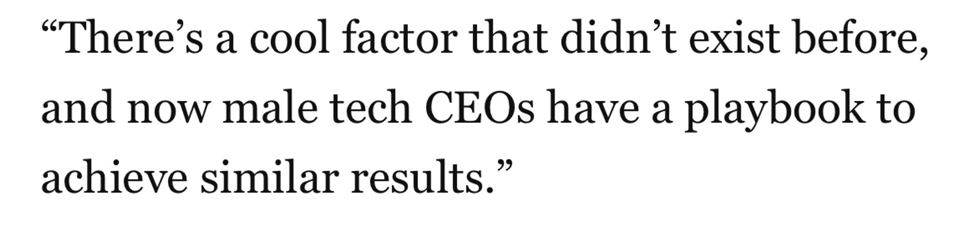 “There’s a cool factor that didn’t exist before, and now male tech CEOs have a playbook to achieve similar results.”