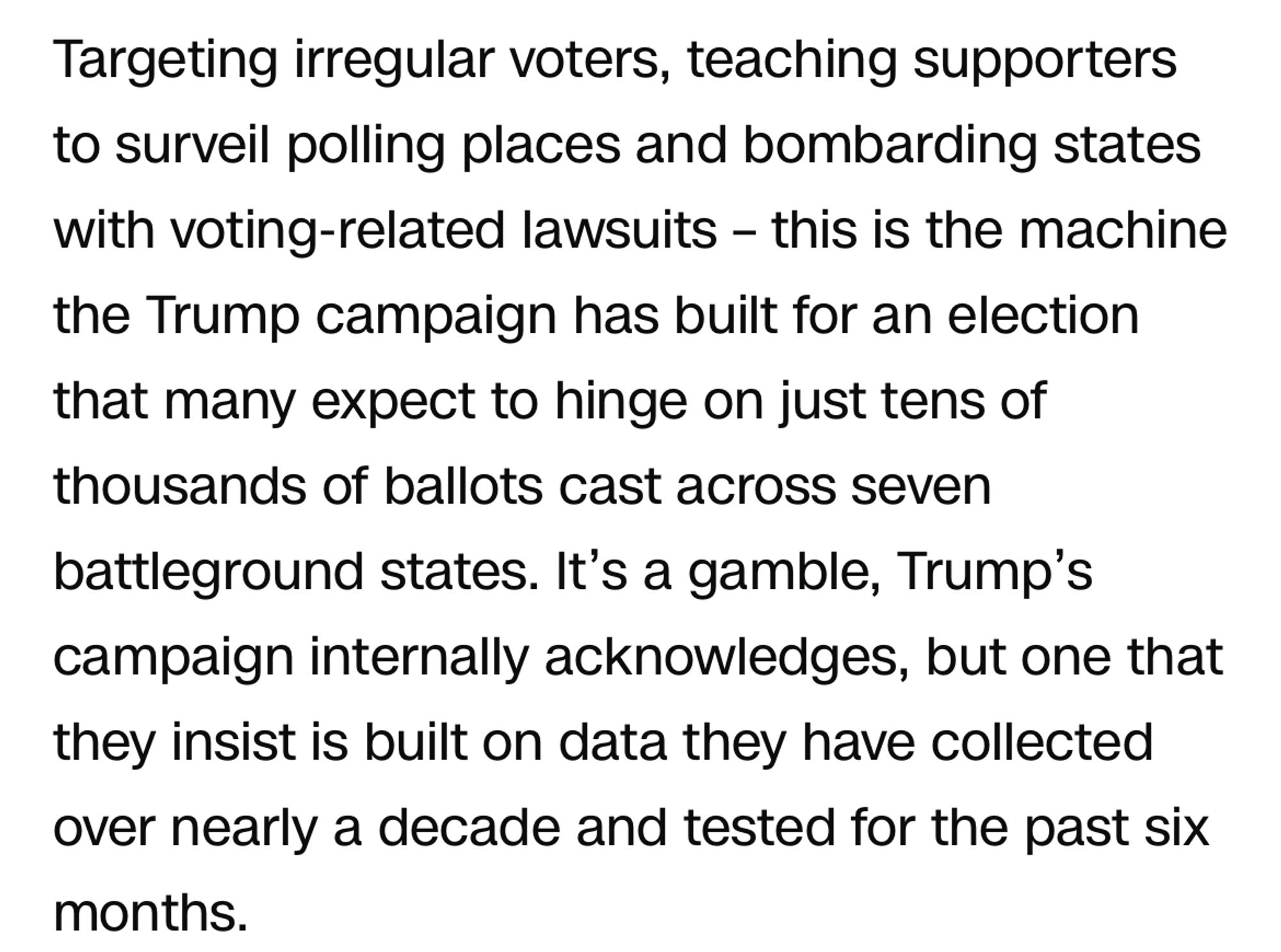 Targeting irregular voters, teaching supporters to surveil polling places and bombarding states with voting-related lawsuits – this is the machine the Trump campaign has built for an election that many expect to hinge on just tens of thousands of ballots cast across seven battleground states. It’s a gamble, Trump’s campaign internally acknowledges, but one that they insist is built on data they have collected over nearly a decade and tested for the past six months.