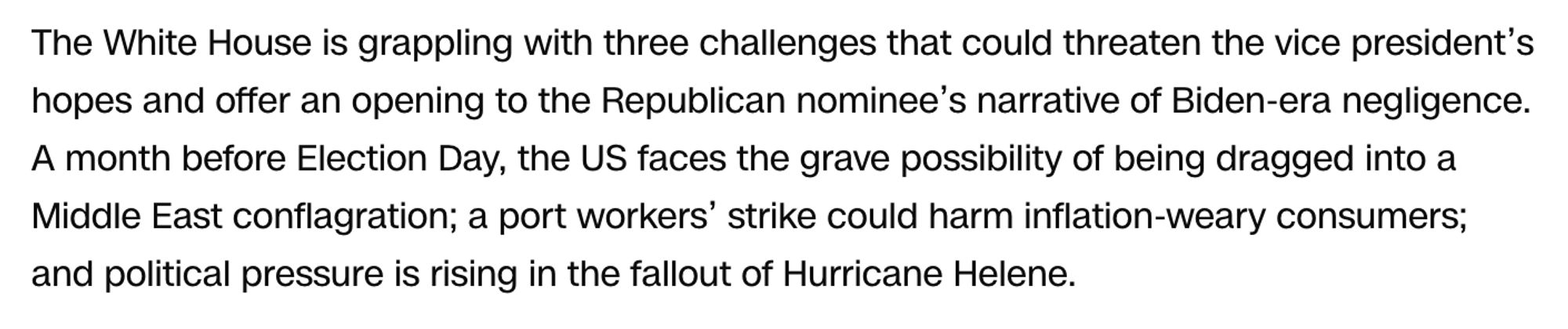 The White House is grappling with three challenges that could threaten the vice president’s hopes and offer an opening to the Republican nominee’s narrative of Biden-era negligence. A month before Election Day, the US faces the grave possibility of being dragged into a Middle East conflagration; a port workers’ strike could harm inflation-weary consumers; and political pressure is rising in the fallout of Hurricane Helene.
