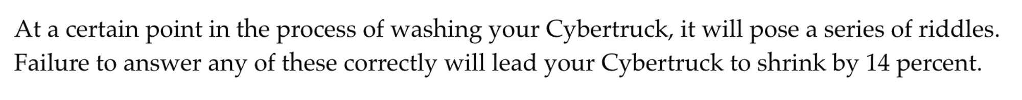 At a certain point in the process of washing your Cybertruck, it will pose a series of riddles. Failure to answer any of these correctly will lead your Cybertruck to shrink by 14 percent.