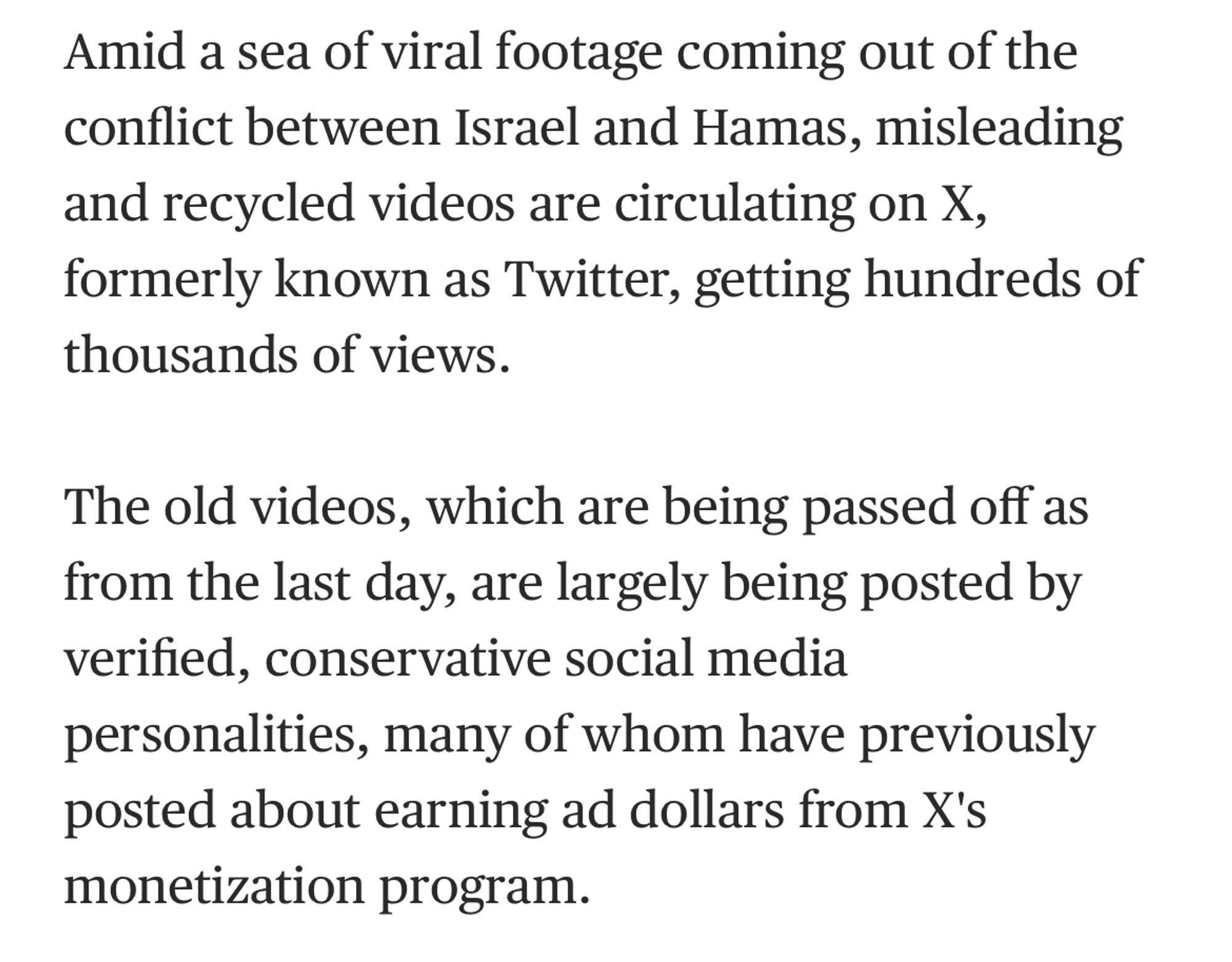 Amid a sea of viral footage coming out of the conflict between Israel and Hamas, misleading and recycled videos are circulating on X, formerly known as Twitter, getting hundreds of thousands of views.

The old videos, which are being passed off as from the last day, are largely being posted by verified, conservative social media personalities, many of whom have previously posted about earning ad dollars from X's monetization program.