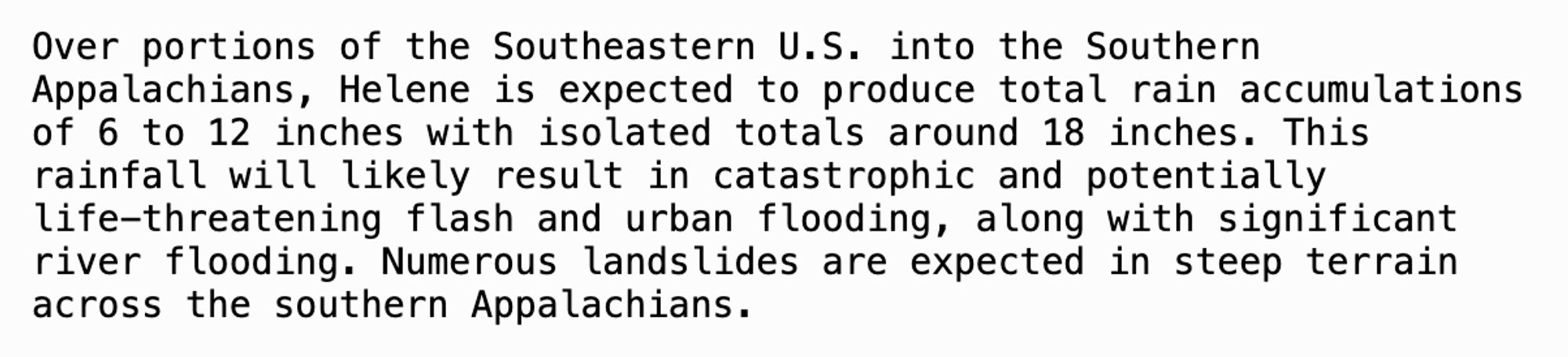 Over portions of the Southeastern U.S. into the Southern
Appalachians, Helene is expected to produce total rain accumulations
of 6 to 12 inches with isolated totals around 18 inches. This
rainfall will likely result in catastrophic and potentially
life-threatening flash and urban flooding, along with significant
river flooding. Numerous landslides are expected in steep terrain
across the southern Appalachians.