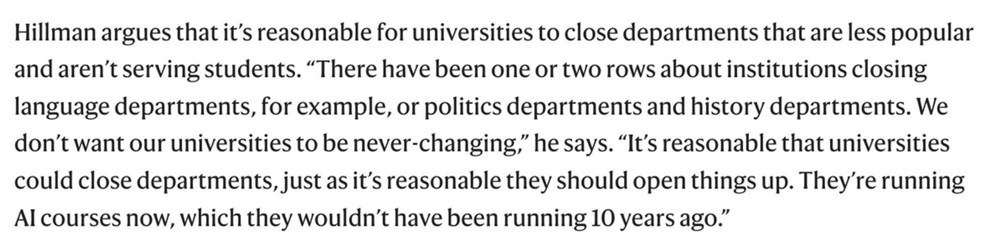 Hillman argues that it’s reasonable for universities to close departments that are less popular and aren’t serving students. “There have been one or two rows about institutions closing language departments, for example, or politics departments and history departments. We don’t want our universities to be never-changing,” he says. “It’s reasonable that universities could close departments, just as it’s reasonable they should open things up. They’re running AI courses now, which they wouldn’t have been running 10 years ago.”