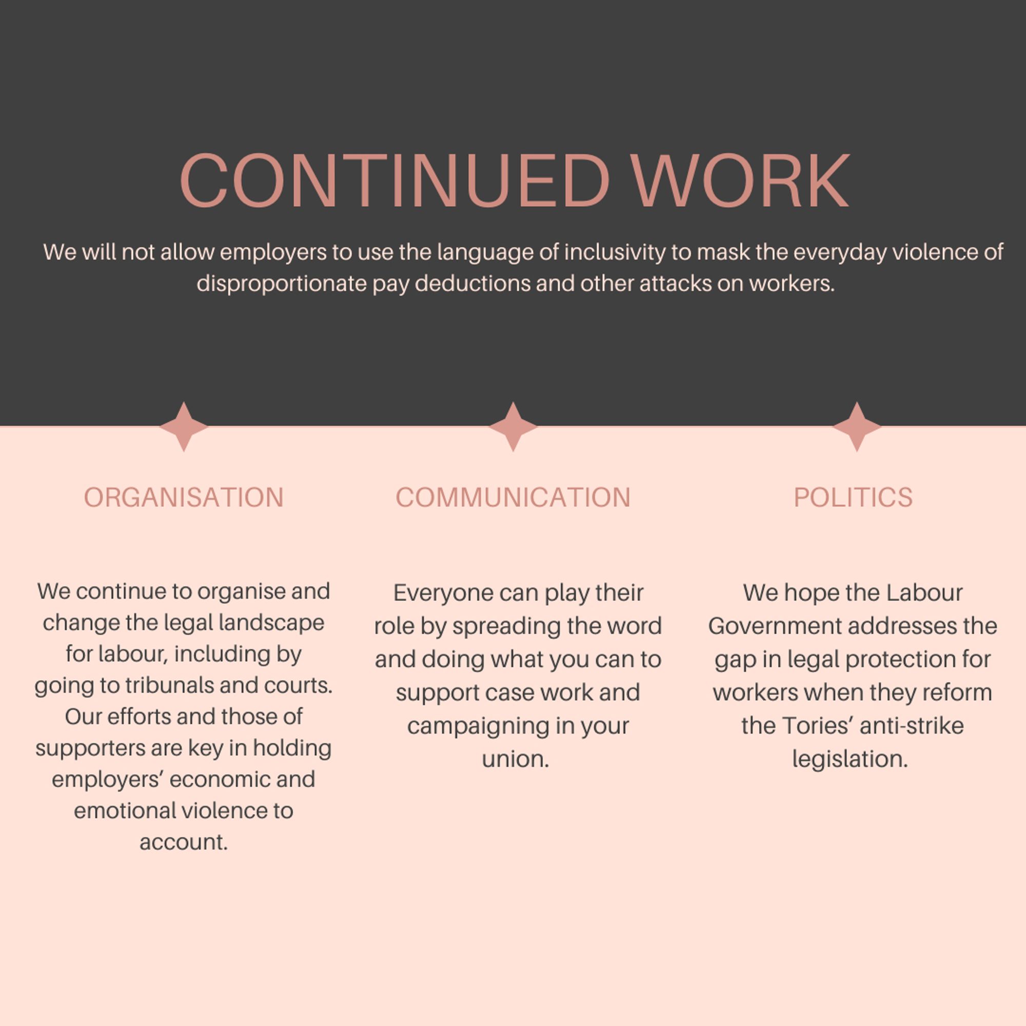 Continued work
We will not allow employers to use the language of inclusivity to mask the everyday violence of disproportionate pay deductions and other attacks on workers.   
Organisation: We continue to organise and change the legal landscape for labour, including by going to tribunals and courts. Our efforts and those of supporters are key in holding employers’ economic and emotional violence to account.
Communication: Everyone can play their role by spreading the word and doing what you can to support case work and campaigning in your union. 
politics: We hope the Labour Government addresses the gap in legal protection for workers when they reform the Tories’ anti-strike legislation.