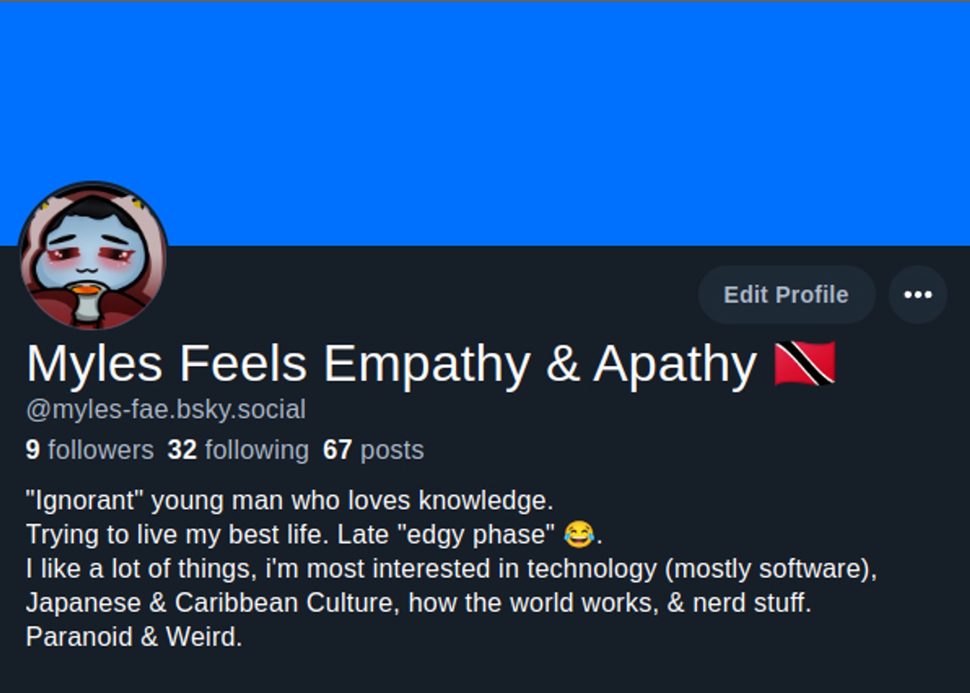 My about section, on this website, that reads as follows:

"Ignorant" young man who loves knowledge. 
Trying to live my best life. Late "edgy phase" 😂. 
I like a lot of things, i'm most interested in technology (mostly software), Japanese & Caribbean Culture, how the world works, & nerd stuff. 
Paranoid & Weird.