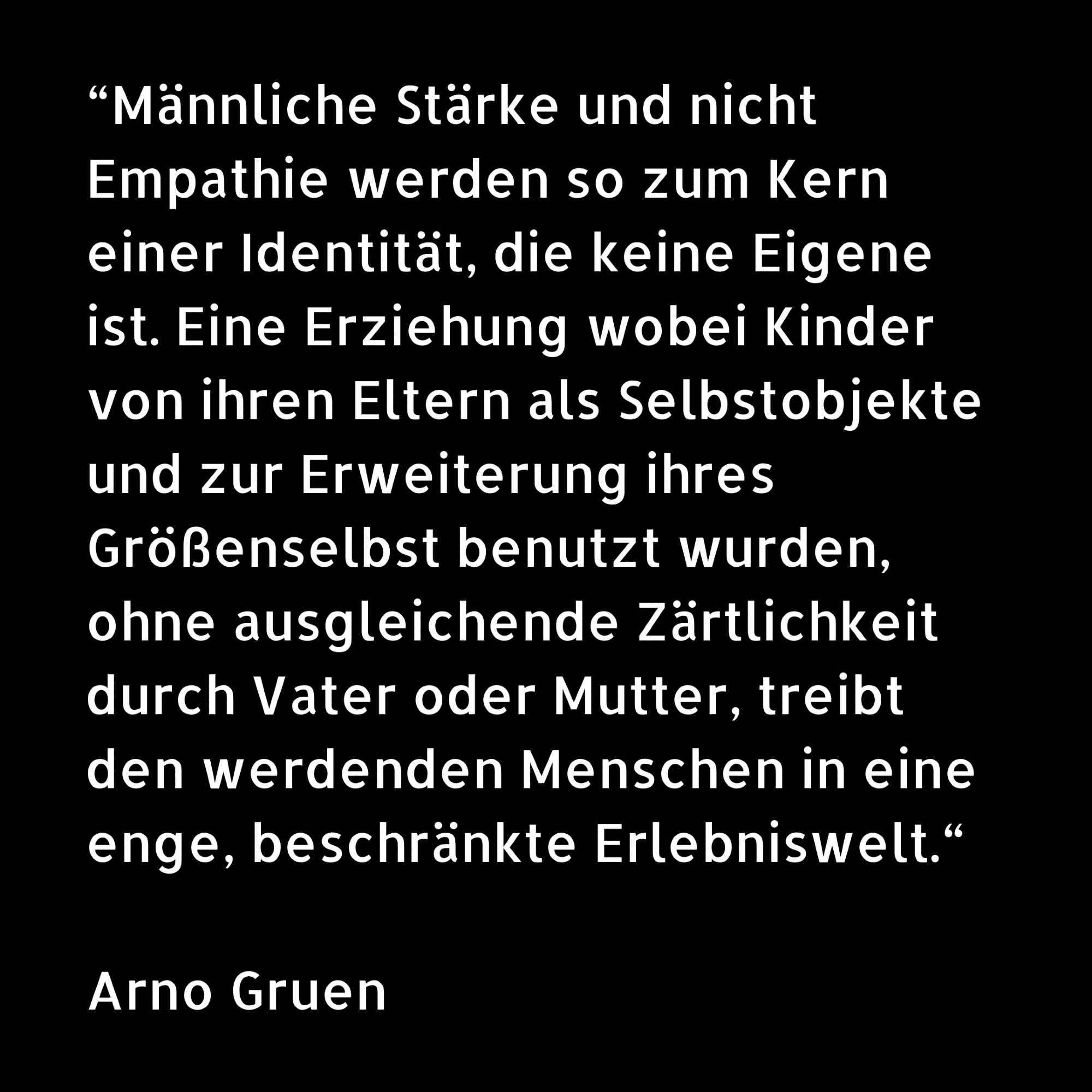 “Männliche Stärke und nicht Empathie werden so zum Kern einer Identität, die keine Eigene ist. Eine Erziehung wobei Kinder von ihren Eltern als Selbstobjekte und zur Erweiterung ihres Größenselbst benutzt wurden, ohne ausgleichende Zärtlichkeit durch Vater oder Mutter, treibt den werdenden Menschen in eine enge, beschränkte Erlebniswelt.“

Arno Gruen