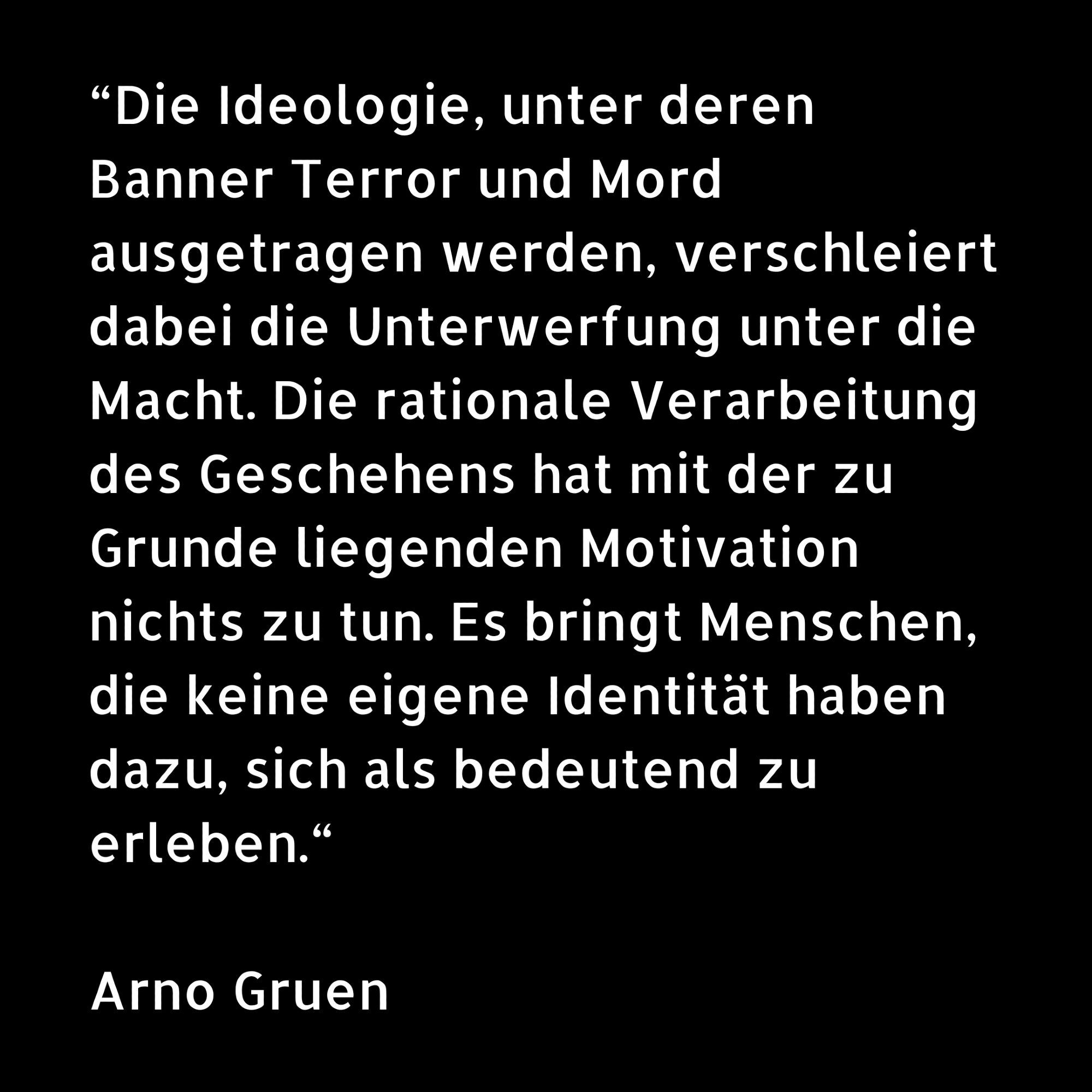 “Die Ideologie, unter deren Banner Terror und Mord ausgetragen werden, verschleiert dabei die Unterwerfung unter die Macht. Die rationale Verarbeitung des Geschehens hat mit der zu Grunde liegenden Motivation nichts zu tun. Es bringt Menschen, die keine eigene Identität haben dazu, sich als bedeutend zu erleben.“

Arno Gruen