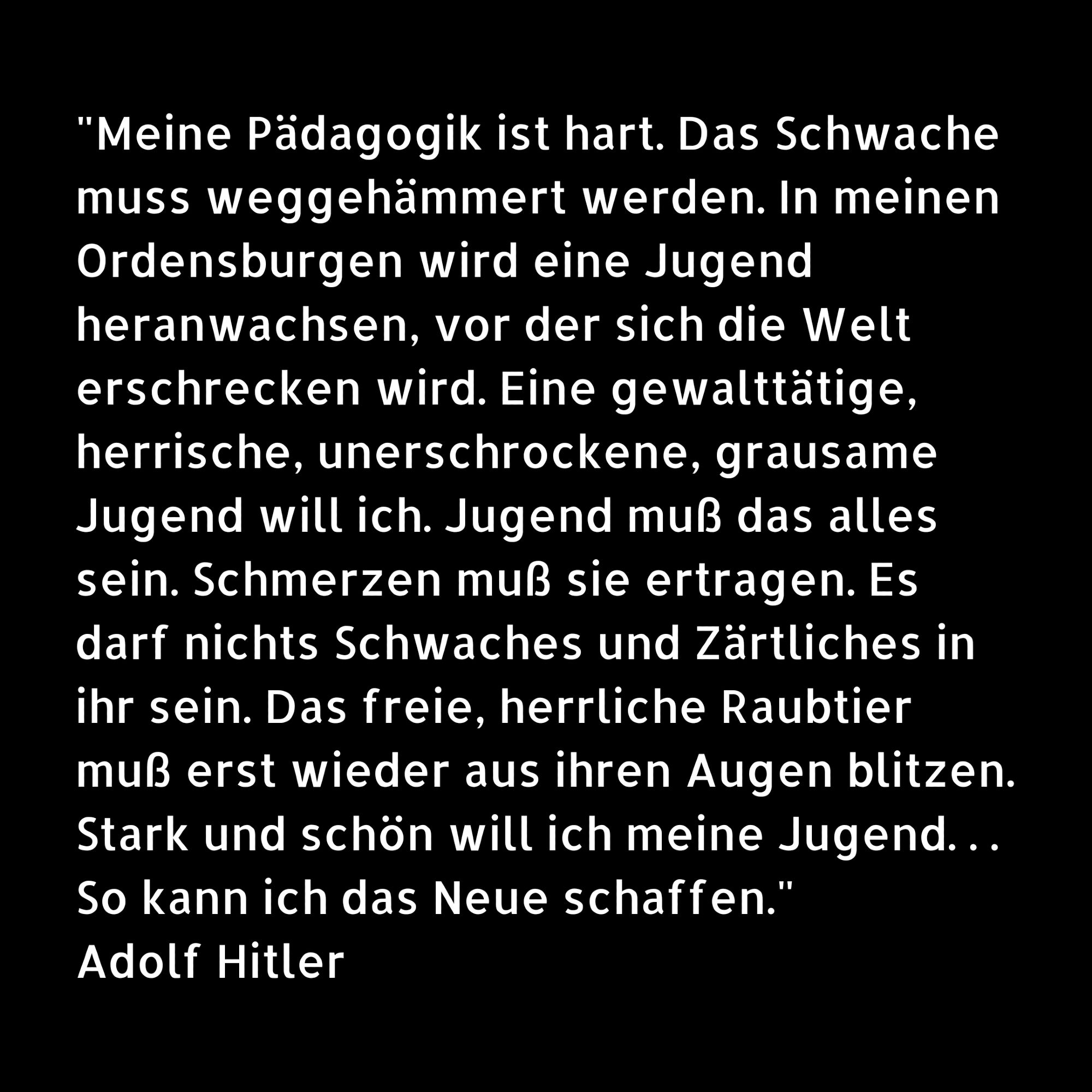 "Meine Pädagogik ist hart. Das Schwache muss weggehämmert werden. In meinen Ordensburgen wird eine Jugend heranwachsen, vor der sich die Welt erschrecken wird. Eine gewalttätige, herrische, unerschrockene, grausame Jugend will ich. Jugend muß das alles sein. Schmerzen muß sie ertragen. Es darf nichts Schwaches und Zärtliches in ihr sein. Das freie, herrliche Raubtier muß erst wieder aus ihren Augen blitzen. Stark und schön will ich meine Jugend. . . So kann ich das Neue schaffen." Adolf Hitler