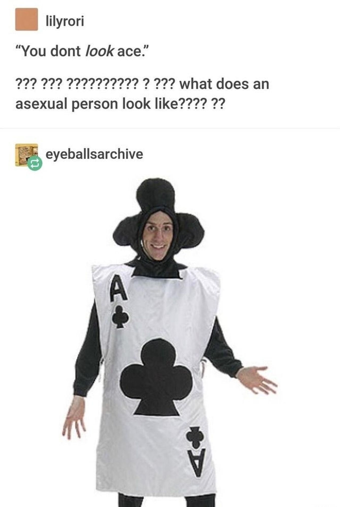 tumblr interaction between two people, lilyrori and eyeballsarchive

lilyrori: "you don't look ace" (twenty question marks) what does an asexual person look like (six more question marks)

eyeballsarchive replies with a picture of someone dressed in an ace of clubs costume complete with a club hood, grinning and holding out their hands