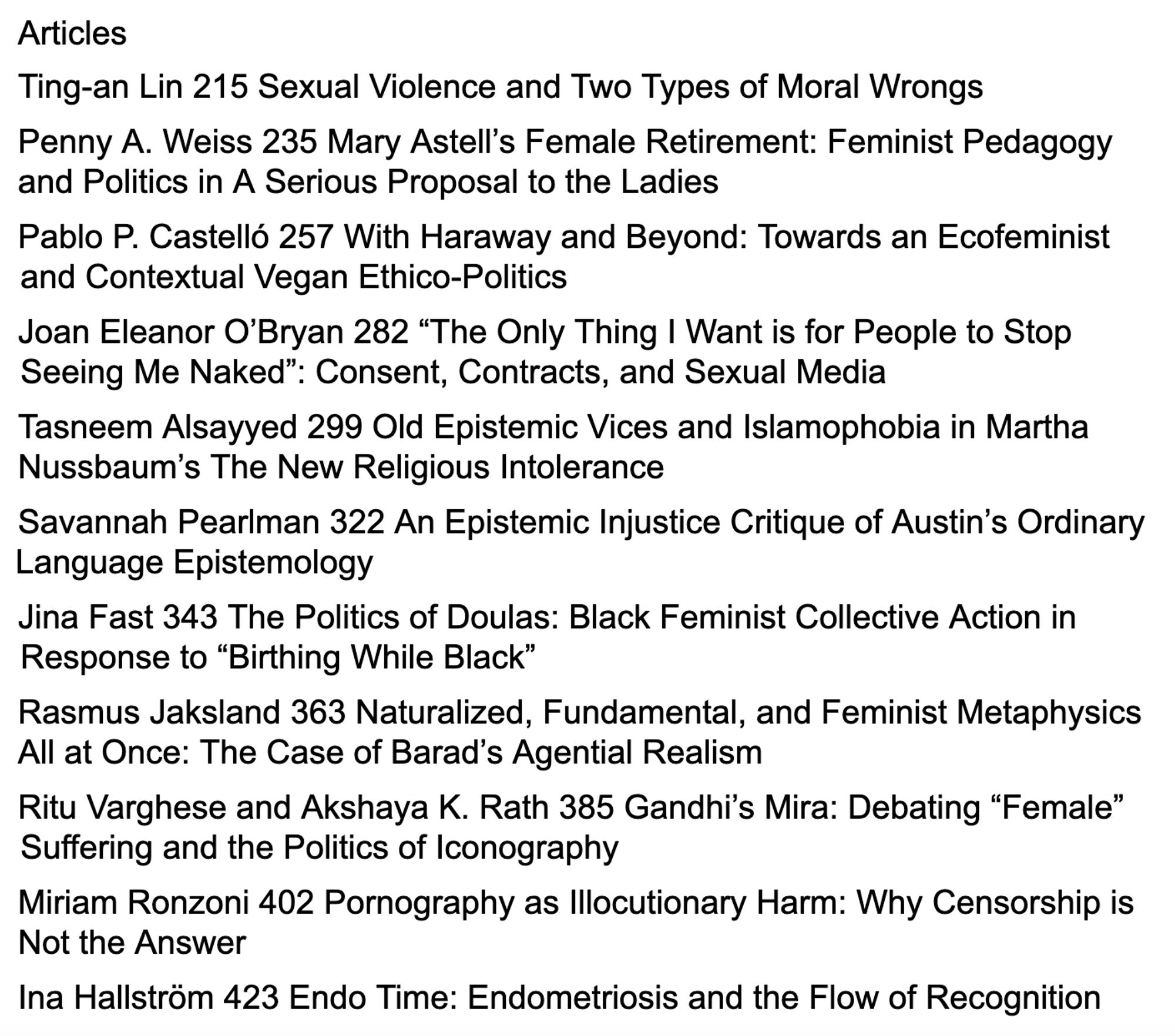 Articles
Ting-an Lin Sexual Violence and Two Types of Moral Wrongs
Penny A. Weiss Mary Astell’s Female Retirement: Feminist Pedagogy and Politics in A Serious Proposal to the Ladies
Pablo P. Castelló With Haraway and Beyond: Towards an Ecofeminist and Contextual Vegan Ethico-Politics
Joan Eleanor O’Bryan “The Only Thing I Want is for People to Stop Seeing Me Naked”: Consent, Contracts, and Sexual Media
Tasneem Alsayyed Old Epistemic Vices and Islamophobia in Martha Nussbaum’s The New Religious Intolerance
Savannah Pearlman An Epistemic Injustice Critique of Austin’s Ordinary Language Epistemology 
Jina Fast 343 The Politics of Doulas: Black Feminist Collective Action in Response to “Birthing While Black”
Rasmus Jaksland Naturalized, Fundamental, and Feminist Metaphysics All at Once: The Case of Barad’s Agential Realism
Ritu Varghese and Akshaya K. Rath Gandhi’s Mira: Debating “Female” Suffering and the Politics of Iconography
Miriam Ronzoni Pornography as Illocutionary Harm