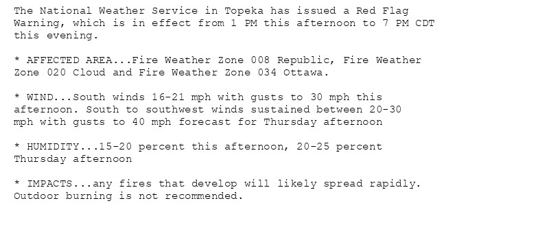 The National Weather Service in Topeka has issued a Red Flag
Warning, which is in effect from 1 PM this afternoon to 7 PM CDT
this evening.

* AFFECTED AREA...Fire Weather Zone 008 Republic, Fire Weather
Zone 020 Cloud and Fire Weather Zone 034 Ottawa.

* WIND...South winds 16-21 mph with gusts to 30 mph this
afternoon. South to southwest winds sustained between 20-30
mph with gusts to 40 mph forecast for Thursday afternoon

* HUMIDITY...15-20 percent this afternoon, 20-25 percent
Thursday afternoon

* IMPACTS...any fires that develop will likely spread rapidly.
Outdoor burning is not recommended.