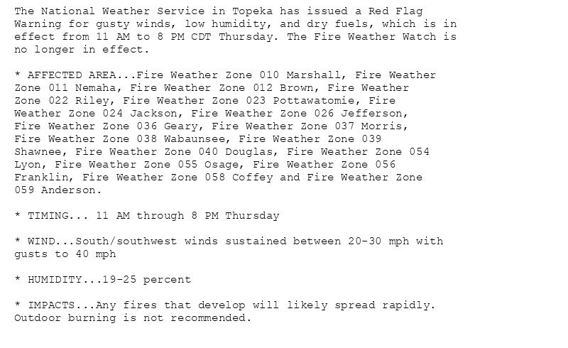 The National Weather Service in Topeka has issued a Red Flag
Warning for gusty winds, low humidity, and dry fuels, which is in
effect from 11 AM to 8 PM CDT Thursday. The Fire Weather Watch is
no longer in effect.

* AFFECTED AREA...Fire Weather Zone 010 Marshall, Fire Weather
Zone 011 Nemaha, Fire Weather Zone 012 Brown, Fire Weather
Zone 022 Riley, Fire Weather Zone 023 Pottawatomie, Fire
Weather Zone 024 Jackson, Fire Weather Zone 026 Jefferson,
Fire Weather Zone 036 Geary, Fire Weather Zone 037 Morris,
Fire Weather Zone 038 Wabaunsee, Fire Weather Zone 039
Shawnee, Fire Weather Zone 040 Douglas, Fire Weather Zone 054
Lyon, Fire Weather Zone 055 Osage, Fire Weather Zone 056
Franklin, Fire Weather Zone 058 Coffey and Fire Weather Zone
059 Anderson.

* TIMING... 11 AM through 8 PM Thursday

* WIND...South/southwest winds sustained between 20-30 mph with
gusts to 40 mph

* HUMIDITY...19-25 percent

* IMPACTS...Any fires that develop will likely spread rapidly.
Outdoor burning is not recommended.