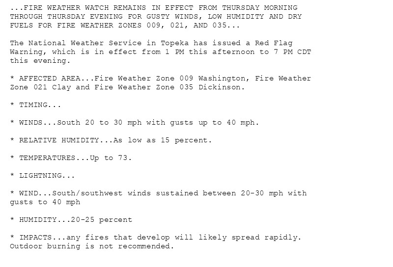 ...FIRE WEATHER WATCH REMAINS IN EFFECT FROM THURSDAY MORNING
THROUGH THURSDAY EVENING FOR GUSTY WINDS, LOW HUMIDITY AND DRY
FUELS FOR FIRE WEATHER ZONES 009, 021, AND 035...

The National Weather Service in Topeka has issued a Red Flag
Warning, which is in effect from 1 PM this afternoon to 7 PM CDT
this evening.

* AFFECTED AREA...Fire Weather Zone 009 Washington, Fire Weather
Zone 021 Clay and Fire Weather Zone 035 Dickinson.

* TIMING...

* WINDS...South 20 to 30 mph with gusts up to 40 mph.

* RELATIVE HUMIDITY...As low as 15 percent.

* TEMPERATURES...Up to 73.

* LIGHTNING...

* WIND...South/southwest winds sustained between 20-30 mph with
gusts to 40 mph

* HUMIDITY...20-25 percent

* IMPACTS...any fires that develop will likely spread rapidly.
Outdoor burning is not recommended.