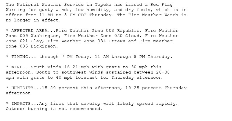 The National Weather Service in Topeka has issued a Red Flag
Warning for gusty winds, low humidity, and dry fuels, which is in
effect from 11 AM to 8 PM CDT Thursday. The Fire Weather Watch is
no longer in effect.

* AFFECTED AREA...Fire Weather Zone 008 Republic, Fire Weather
Zone 009 Washington, Fire Weather Zone 020 Cloud, Fire Weather
Zone 021 Clay, Fire Weather Zone 034 Ottawa and Fire Weather
Zone 035 Dickinson.

* TIMING... through 7 PM Today. 11 AM through 8 PM Thursday.

* WIND...South winds 16-21 mph with gusts to 30 mph this
afternoon. South to southwest winds sustained between 20-30
mph with gusts to 40 mph forecast for Thursday afternoon

* HUMIDITY...15-20 percent this afternoon, 19-25 percent Thursday
afternoon

* IMPACTS...Any fires that develop will likely spread rapidly.
Outdoor burning is not recommended.