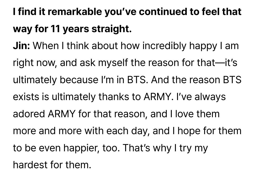 I find it remarkable you've continued to feel that way for 11 years straight.
Jin: When I think about how incredibly happy I am right now, and ask myself the reason for that--it's ultimately because I'm in BTS. And the reason BTS exists is ultimately thanks to ARMY. I've always adored ARMY for that reason, and I love them more and more with each day, and I hope for them to be even happier, too. That's why I try my hardest for them.